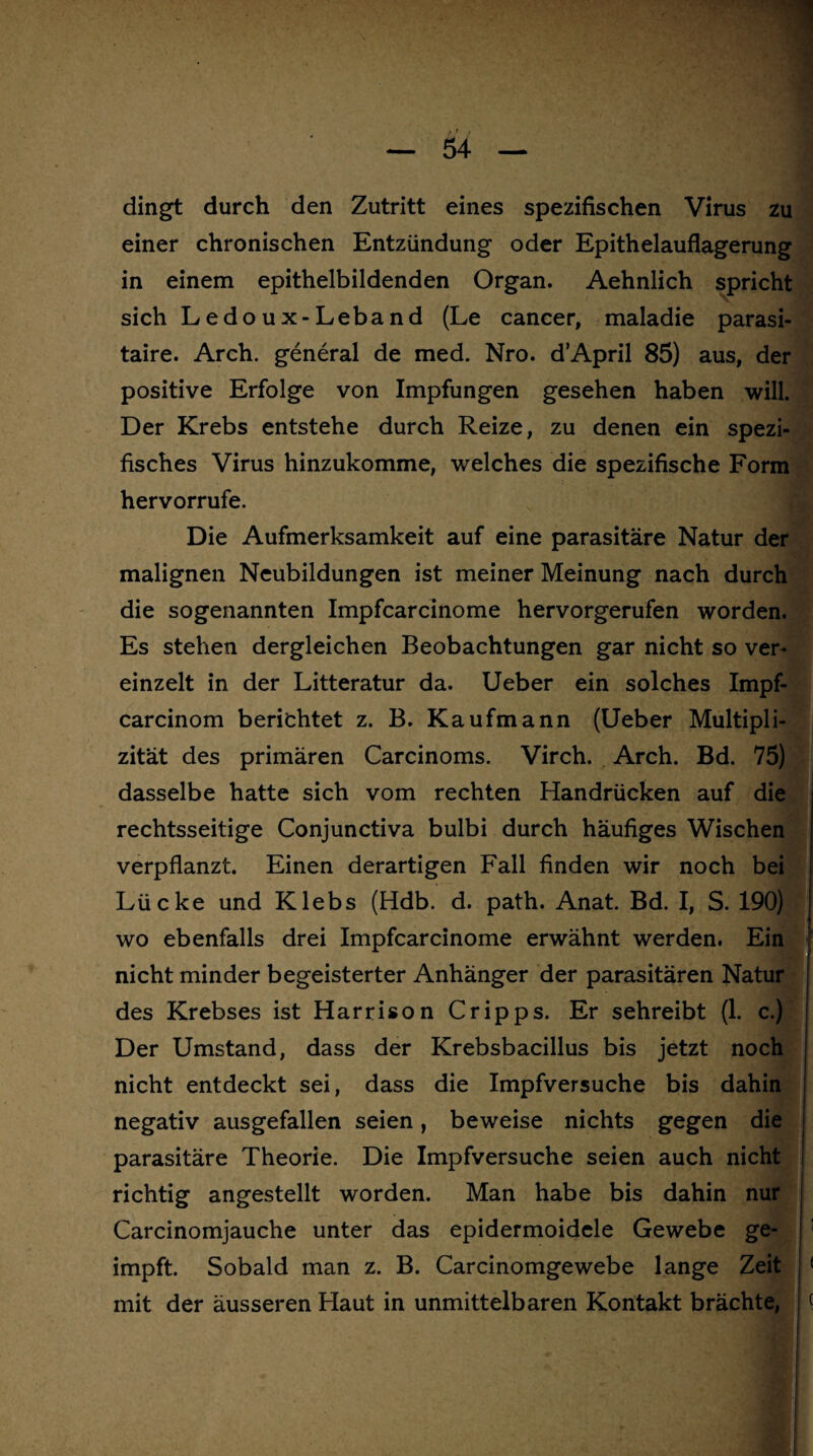 dingt durch den Zutritt eines spezifischen Virus zu einer chronischen Entzündung oder Epithelauflagerung in einem epithelbildenden Organ. Aehnlich spricht sich Ledoux-Leband (Le cancer, maladie parasi- taire. Arch. general de med. Nro. dApril 85) aus, der positive Erfolge von Impfungen gesehen haben will. Der Krebs entstehe durch Reize, zu denen ein spezi¬ fisches Virus hinzukomme, welches die spezifische Form hervorrufe. Die Aufmerksamkeit auf eine parasitäre Natur der malignen Neubildungen ist meiner Meinung nach durch die sogenannten Impfcarcinome hervorgerufen worden. Es stehen dergleichen Beobachtungen gar nicht so ver¬ einzelt in der Litteratur da. Ueber ein solches Impf- carcinom berichtet z. B. Kaufmann (Ueber Multipli- zität des primären Carcinoms. Virch. Arch. Bd. 75) dasselbe hatte sich vom rechten Handrücken auf die rechtsseitige Conjunctiva bulbi durch häufiges Wischen verpflanzt. Einen derartigen Fall finden wir noch bei Lücke und Klebs (Hdb. d. path. Anat. Bd. I, S. 190) wo ebenfalls drei Impfcarcinome erwähnt werden. Ein nicht minder begeisterter Anhänger der parasitären Natur des Krebses ist Harrison Cripps. Er sehreibt (1. c.) Der Umstand, dass der Krebsbacillus bis jetzt noch nicht entdeckt sei, dass die Impfversuche bis dahin negativ ausgefallen seien, beweise nichts gegen die parasitäre Theorie. Die Impfversuche seien auch nicht richtig angestellt worden. Man habe bis dahin nur Carcinomjauche unter das epidermoidele Gewebe ge¬ impft. Sobald man z. B. Carcinomgewebe lange Zeit 1 mit der äusseren Haut in unmittelbaren Kontakt brächte, (