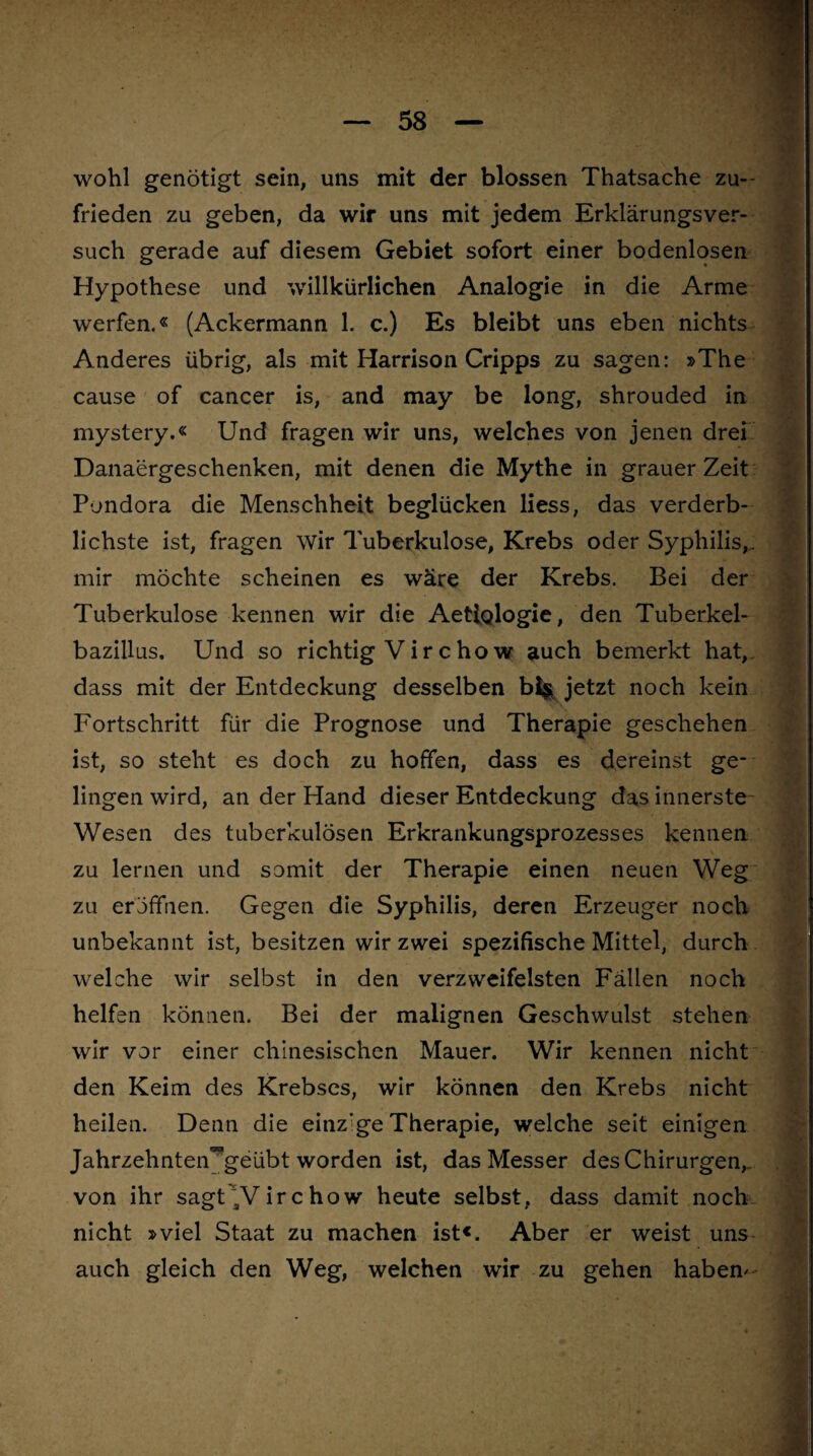 wohl genötigt sein, uns mit der blossen Thatsache zu¬ frieden zu geben, da wir uns mit jedem Erklärungsver¬ such gerade auf diesem Gebiet sofort einer bodenlosen Hypothese und willkürlichen Analogie in die Arme werfen.« (Ackermann 1. c.) Es bleibt uns eben nichts Anderes übrig, als mit Harrison Cripps zu sagen: »The cause of cancer is, and may be long, shrouded in mystery.« Und fragen wir uns, welches von jenen drei Danaergeschenken, mit denen die Mythe in grauer Zeit Pondora die Menschheit beglücken Hess, das verderb¬ lichste ist, fragen wir Tuberkulose, Krebs oder Syphilis,, mir möchte scheinen es wäre der Krebs. Bei der Tuberkulose kennen wir die Aetlglogie, den Tuberkel¬ bazillus. Und so richtig Vir c ho w auch bemerkt hat, dass mit der Entdeckung desselben b% jetzt noch kein Fortschritt für die Prognose und Therapie geschehen ist, so steht es doch zu hoffen, dass es dereinst ge¬ lingen wird, an der Hand dieser Entdeckung das innerste Wesen des tuberkulösen Erkrankungsprozesses kennen zu lernen und somit der Therapie einen neuen Weg zu eröffnen. Gegen die Syphilis, deren Erzeuger noch unbekannt ist, besitzen wir zwei spezifische Mittel, durch welche wir selbst in den verzweifelten Fällen noch helfen können. Bei der malignen Geschwulst stehen wir vor einer chinesischen Mauer. Wir kennen nicht den Keim des Krebses, wir können den Krebs nicht heilen. Denn die einzige Therapie, welche seit einigen Jahrzehnteivgeübt worden ist, das Messer des Chirurgen, von ihr sagt 3V ir c how heute selbst, dass damit noch nicht »viel Staat zu machen ist«. Aber er weist uns auch gleich den Weg, welchen wir zu gehen haben-