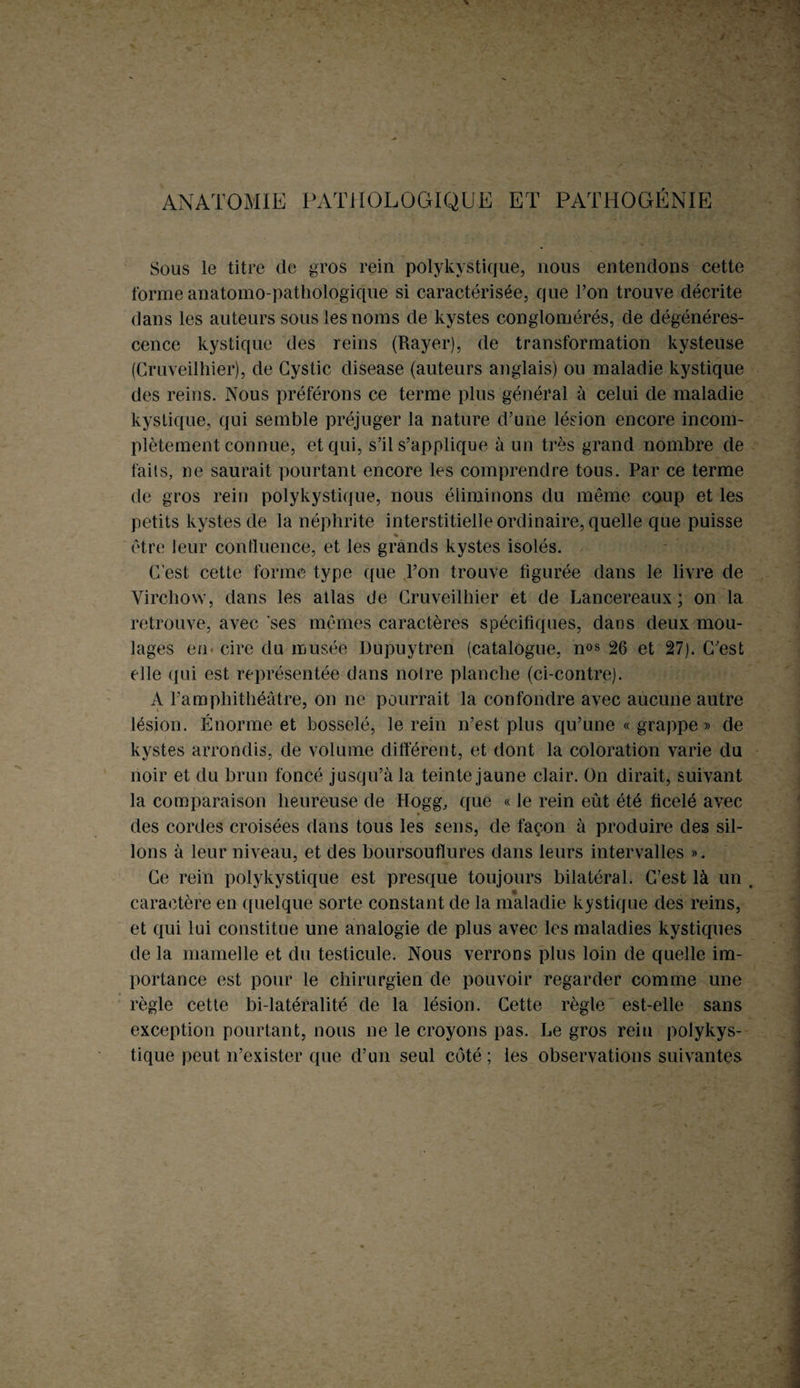 ANATOMIE PATHOLOGIQUE ET PATHOGÉNIE Sous le titre de gros rein polykystique, nous entendons cette forme anatomo-pathologique si caractérisée, que l’on trouve décrite dans les auteurs sous les noms de kystes conglomérés, de dégénéres¬ cence kystique des reins (Rayer), de transformation kysteuse (Cruveilhier), de Gystic disease (auteurs anglais) ou maladie kystique des reins. Nous préférons ce terme plus général à celui de maladie kystique, qui semble préjuger la nature d’une lésion encore incom¬ plètement connue, et qui, s’il s’applique à un très grand nombre de faits, ne saurait pourtant encore les comprendre tous. Par ce terme de gros rein polykystique, nous éliminons du même coup et les petits kystes de la néphrite interstitielle ordinaire, quelle que puisse % être leur continence, et les grands kystes isolés. C’est cette forme type que l’on trouve figurée dans le livre de Virchow, dans les atlas de Cruveilhier et de Lancereaux ; on la retrouve, avec ses mêmes caractères spécifiques, dans deux mou¬ lages en cire du musée Dupuytren (catalogue, nos 26 et 27). C’est elle qui est représentée dans notre planche (ci-contre). A l’amphithéâtre, on ne pourrait la confondre avec aucune autre lésion. Énorme et bosselé, le rein n’est plus qu’une « grappe » de kystes arrondis, de volume différent, et dont la coloration varie du noir et du brun foncé jusqu’à la teinte jaune clair. On dirait, suivant la comparaison heureuse de Hogg, que « le rein eût été ficelé avec des cordes croisées dans tous les sens, de façon à produire des sil¬ lons à leur niveau, et des boursouflures dans leurs intervalles ». Ce rein polykystique est presque toujours bilatéral. C/est là un caractère en quelque sorte constant de la nÉaladie kystique des reins, et qui lui constitue une analogie de plus avec les maladies kystiques de la mamelle et du testicule. Nous verrons plus loin de quelle im¬ portance est pour le chirurgien de pouvoir regarder comme une règle cette bi-latéralité de la lésion. Cette règle est-elle sans exception pourtant, nous ne le croyons pas. Le gros rein polykys¬ tique peut n’exister que d’un seul côté ; les observations suivantes