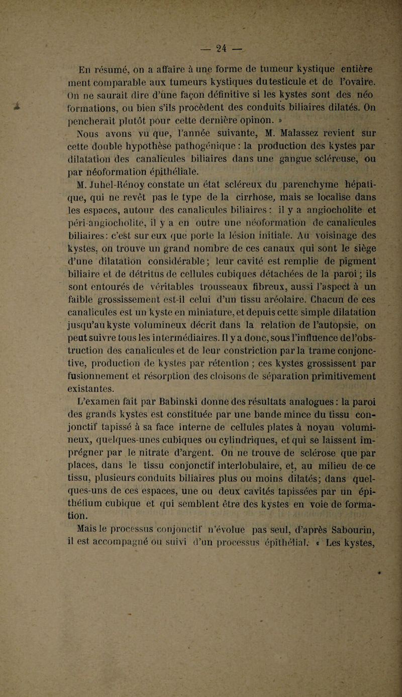 En résumé, on a affaire à une forme de tumeur kystique entière ment comparable aux tumeurs kystiques du testicule et de l’ovaire. On ne saurait dire d’une façon définitive si les kystes sont des néo formations, ou bien s’ils procèdent des conduits biliaires dilatés. On pencherait plutôt pour cette dernière opinon. » Nous avons vu que, l’année suivante, M. Malassez revient sur cette double hypothèse pathogénique : la production des kystes par dilatation des canalicules biliaires dans une gangue scléreuse, ou par néoformation épithéliale. M. Juhel-Rénoy constate un état scléreux du parenchyme hépati¬ que, qui ne revêt pas le type de la cirrhose, mais se localise dans les espaces, autour des canalicules biliaires : il y a angiocholite et péri-angiocholite, il y a en outre une néoformation de canalicules biliaires: c’est sur eux que porte la lésion initiale. Au voisinage des kystes, on trouve un grand nombre de ces canaux qui sont le siège d’une dilatation considérable; leur cavité est remplie de pigment biliaire et de détritus de cellules cubiques détachées de la paroi ; ils sont entourés de véritables trousseaux fibreux, aussi l’aspect à un faible grossissement est-il celui d’un tissu aréolaire. Chacun de ces canalicules est un kyste en miniature, et depuis cette simple dilatation jusqu’au kyste volumineux décrit dans la relation de l’autopsie, on peut suivre tous les intermédiaires. Il y a donc, sous l’influence de l’obs¬ truction des canalicules et de leur constriction parla trame conjonc¬ tive, production de kystes par rétention ; ces kystes grossissent par fusionnement et résorption des cloisons de séparation primitivement existantes. L’examen fait par Babinski donne des résultats analogues : la paroi des grands kystes est constituée par une bande mince du tissu con¬ jonctif tapissé à sa face interne de cellules plates à noyau volumi¬ neux, quelques-unes cubiques ou cylindriques, et qui se laissent im¬ prégner par le nitrate d’argent. On ne trouve de sclérose que par places, dans le tissu conjonctif interlobulaire, et, au milieu de ce « tissu, plusieurs conduits biliaires plus ou moins dilatés; dans quel¬ ques-uns de ces espaces, une ou deux cavités tapissées par un épi¬ thélium cubique et qui semblent être des kystes en voie de forma¬ tion. Mais le processus conjonctif n’évolue pas seul, d’après Sabourin, il est accompagné ou suivi d’un processus épithélial; « Les kystes,