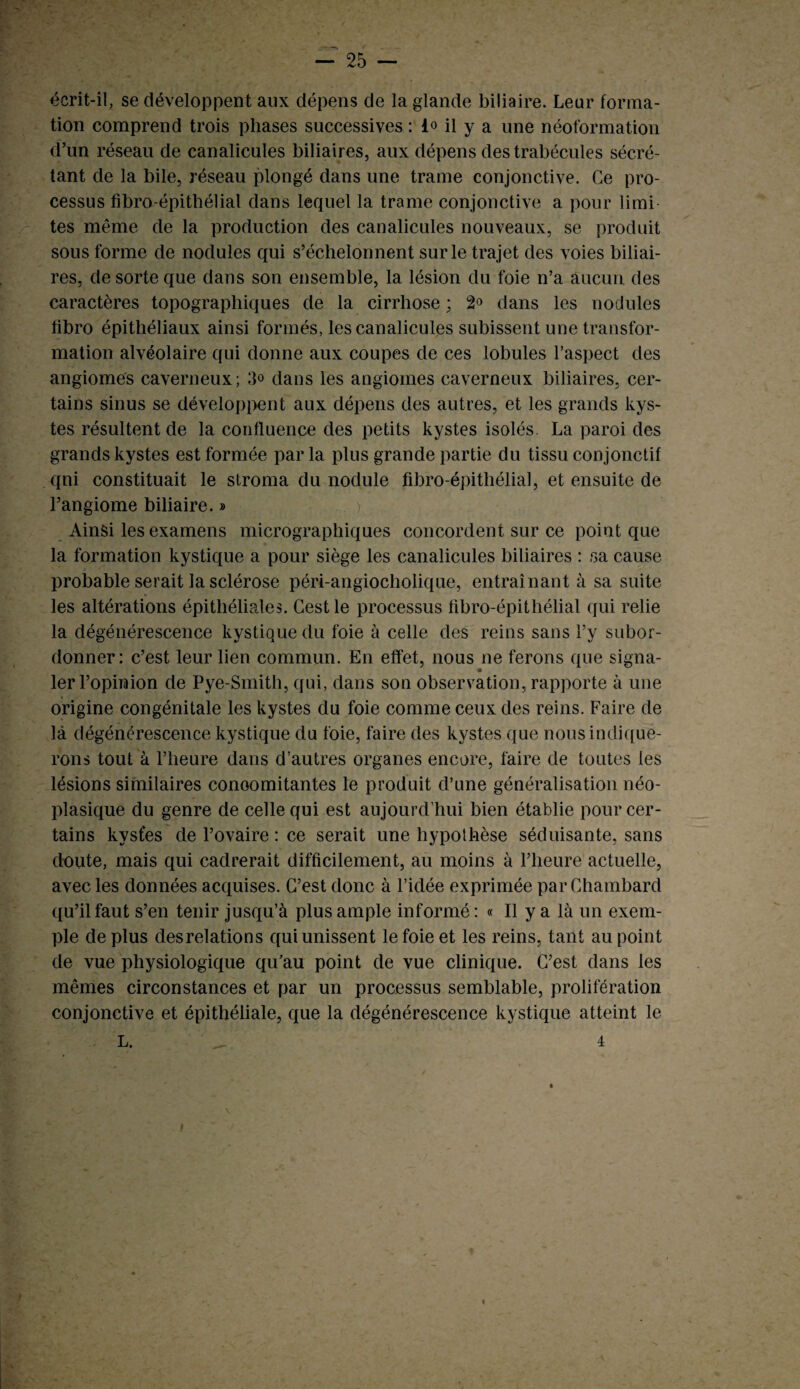 écrit-il, se développent aux dépens de la glande biliaire. Leur forma¬ tion comprend trois phases successives : i<> il y a une néoformation d’un réseau de canalicules biliaires, aux dépens des trabécules sécré¬ tant de la bile, réseau plongé dans une trame conjonctive. Ce pro¬ cessus fibro-épithélial dans lequel la trame conjonctive a pour limi¬ tes même de la production des canalicules nouveaux, se produit sous forme de nodules qui s’échelonnent sur le trajet des voies biliai¬ res, de sorte que dans son ensemble, la lésion du foie n’a aucun des caractères topographiques de la cirrhose ; 2° dans les nodules fibro épithéliaux ainsi formés, les canalicules subissent une transfor¬ mation alvéolaire qui donne aux coupes de ces lobules l’aspect des angiomes caverneux; dans les angiomes caverneux biliaires, cer¬ tains sinus se développent aux dépens des autres, et les grands kys¬ tes résultent de la confluence des petits kystes isolés. La paroi des grands kystes est formée par la plus grande partie du tissu conjonctif qni constituait le stroma du nodule fibro-épithélial, et ensuite de l’angiome biliaire. » Ainsi les examens micrographiques concordent sur ce point que la formation kystique a pour siège les canalicules biliaires : sa cause probable serait la sclérose péri-angiocholique, entraînant à sa suite les altérations épithéliales. Gest le processus fibro-épithélial qui relie la dégénérescence kystique du foie à celle des reins sans l’y subor¬ donner : c’est leur lien commun. En effet, nous ne ferons que signa¬ ler l’opinion de Pye-Smith, qui, dans son observation, rapporte à une origine congénitale les kystes du foie comme ceux des reins. Faire de là dégénérescence kystique du foie, faire des kystes que nous indique¬ rons tout à l’heure dans d’autres organes encore, faire de toutes les lésions similaires concomitantes le produit d’une généralisation néo¬ plasique du genre de celle qui est aujourd’hui bien établie pour cer¬ tains kystes de l’ovaire : ce serait une hypothèse séduisante, sans doute, mais qui cadrerait difficilement, au moins à l’heure actuelle, avec les données acquises. C’est donc à l’idée exprimée parChambard qu’il faut s’en tenir jusqu’à plus ample informé ; « Il y a là un exem¬ ple déplus desrelations qui unissent le foie et les reins, tant au point de vue physiologique qu’au point de vue clinique. C’est dans les mêmes circonstances et par un processus semblable, prolifération conjonctive et épithéliale, que la dégénérescence kystique atteint le L. 4 v