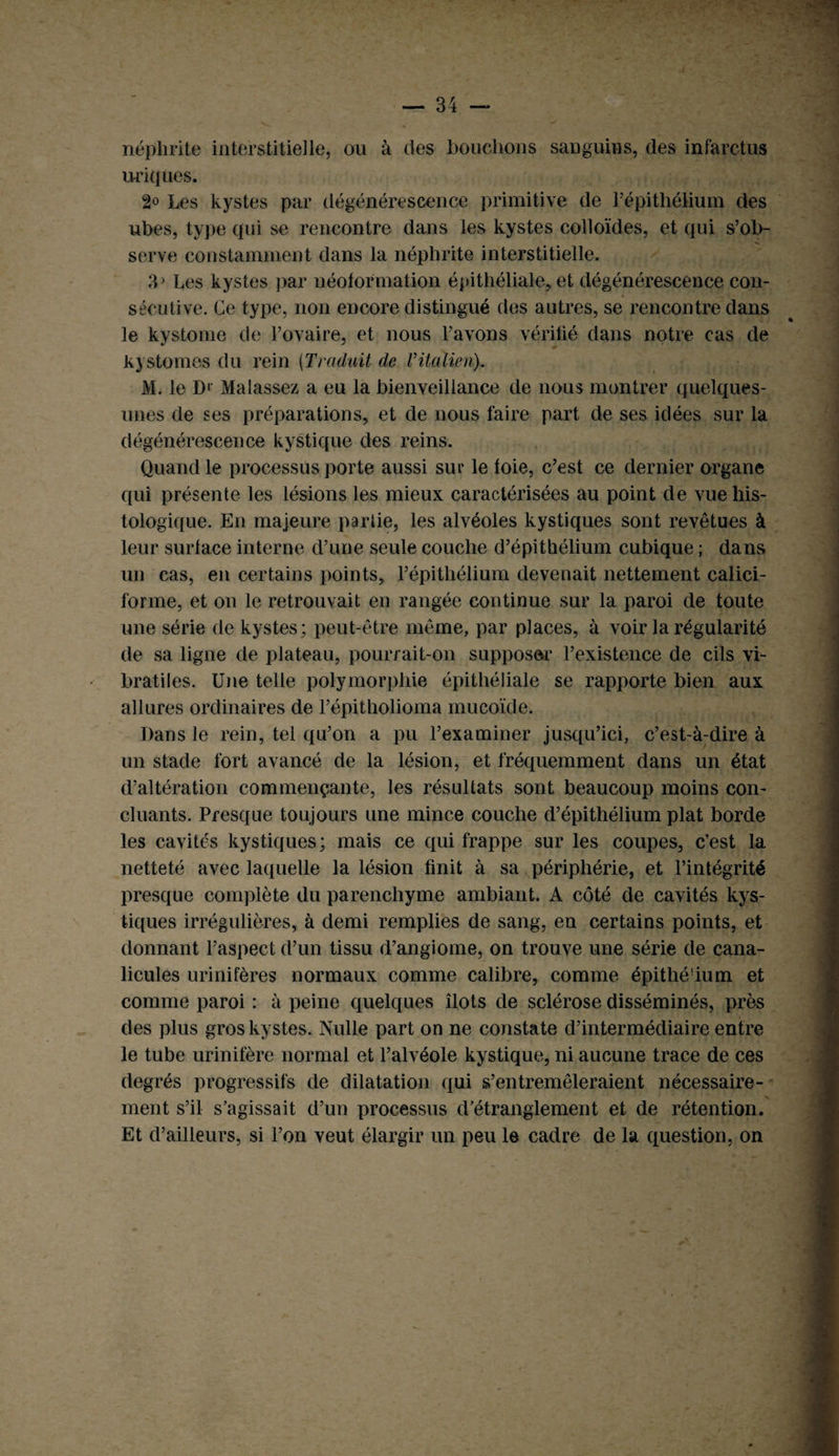 néphrite interstitielle, ou à des bouclions sanguins, (les infarctus uriques. 2o Les kystes par dégénérescence primitive de l’épithélium des ubes, type qui se rencontre dans les kystes colloïdes, et qui s’ob¬ serve constamment clans la néphrite interstitielle. 33 Les kystes par néoformation épithéliale, et dégénérescence con¬ sécutive. Ce type, non encore distingué des autres, se rencontre dans le kystome de l’ovaire, et nous l’avons vérifié dans notre cas de kyatomes du rein (Traduit de Vitalien). M. le D> Malassez a eu la bienveillance de nous montrer quelques- unes de ses préparations, et de nous faire part de ses idées sur la dégénérescence kystique des reins. Quand le processus porte aussi sur le foie, c’est ce dernier organe qui présente les lésions les mieux caractérisées au point de vue his¬ tologique. En majeure partie, les alvéoles kystiques sont revêtues à leur surface interne d’une seule couche d’épithélium cubique ; dans un cas, en certains points, l’épithélium devenait nettement calici¬ forme, et on le retrouvait en rangée continue sur la paroi de toute une série de kystes; peut-être même, par places, à voir la régularité de sa ligne de plateau, pourrait-on supposai’ l’existence de cils vi- bratiles. Une telle polymorphie épithéliale se rapporte bien aux allures ordinaires de l’épitholioma mucoïde. Dans le rein, tel qu’on a pu l’examiner jusqu’ici, c’est-à-dire à un stade fort avancé de la lésion, et fréquemment dans un état d’altération commençante, les résultats sont beaucoup moins con¬ cluants. Presque toujours une mince couche d’épithélium plat borde les cavités kystiques; mais ce qui frappe sur les coupes, c’est la netteté avec laquelle la lésion finit à sa périphérie, et l’intégrité presque complète du parenchyme ambiant. A côté de cavités kys¬ tiques irrégulières, à demi remplies de sang, en certains points, et donnant l’aspect d’un tissu d’angiome, on trouve une série de cana- licules urinifères normaux comme calibre, comme épithé'ium et comme paroi : à peine quelques îlots de sclérose disséminés, près des plus gros kystes. Nulle part on ne constate d’intermédiaire entre le tube urinifère normal et l’alvéole kystique, ni aucune trace de ces degrés progressifs de dilatation qui s’entremêleraient nécessaire¬ ment s’il s’agissait d’un processus d’étranglement et de rétention. Et d’ailleurs, si l’on veut élargir un peu le cadre de la question, on