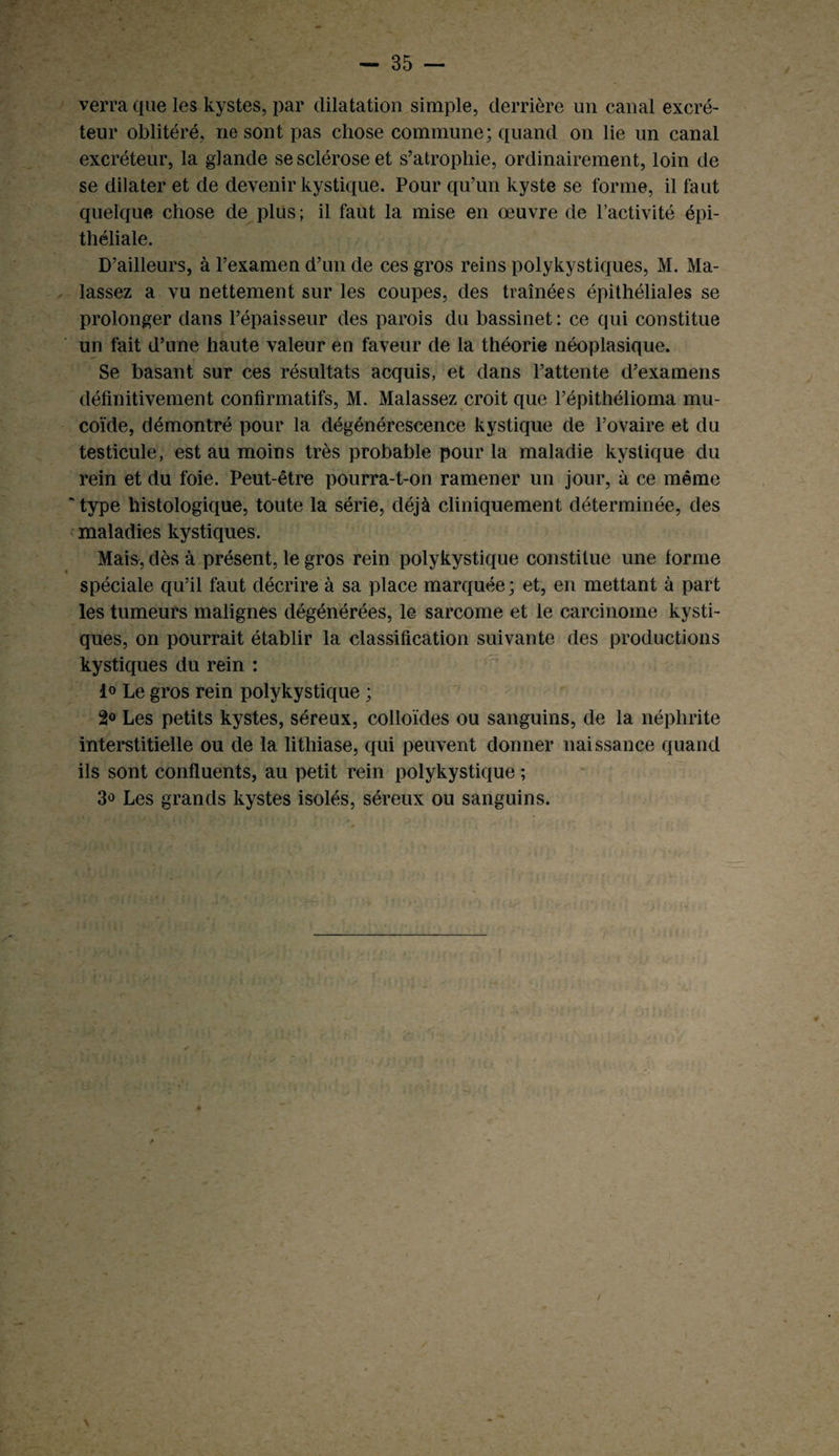 verra que les kystes, par dilatation simple, derrière un canal excré¬ teur oblitéré, ne sont pas chose commune; quand on lie un canal excréteur, la glande se sclérose et s’atrophie, ordinairement, loin de se dilater et de devenir kystique. Pour qu’un kyste se forme, il faut quelque chose de plus ; il faut la mise en œuvre de l’activité épi¬ théliale. D’ailleurs, à l’examen d’un de ces gros reins polykystiques, M. Ma- lassez a vu nettement sur les coupes, des traînées épithéliales se prolonger dans l’épaisseur des parois du bassinet: ce qui constitue un fait d’une haute valeur en faveur de la théorie néoplasique. Se basant sur ces résultats acquis, et dans l’attente d’examens définitivement confirmatifs, M. Malassez croit que l’épithélioma mu¬ coïde, démontré pour la dégénérescence kystique de l’ovaire et du testicule, est au moins très probable pour la maladie kystique du rein et du foie. Peut-être pourra-t-on ramener un jour, à ce même 'type histologique, toute la série, déjà cliniquement déterminée, des maladies kystiques. Mais, dès à présent, le gros rein polykystique constitue une forme spéciale qu’il faut décrire à sa place marquée ; et, en mettant à part les tumeurs malignes dégénérées, le sarcome et le carcinome kysti¬ ques, on pourrait établir la classification suivante des productions kystiques du rein : 1° Le gros rein polykystique ; 2° Les petits kystes, séreux, colloïdes ou sanguins, de la néphrite interstitielle ou de la lithiase, qui peuvent donner naissance quand ils sont confluents, au petit rein polykystique ; 3° Les grands kystes isolés, séreux ou sanguins. * \