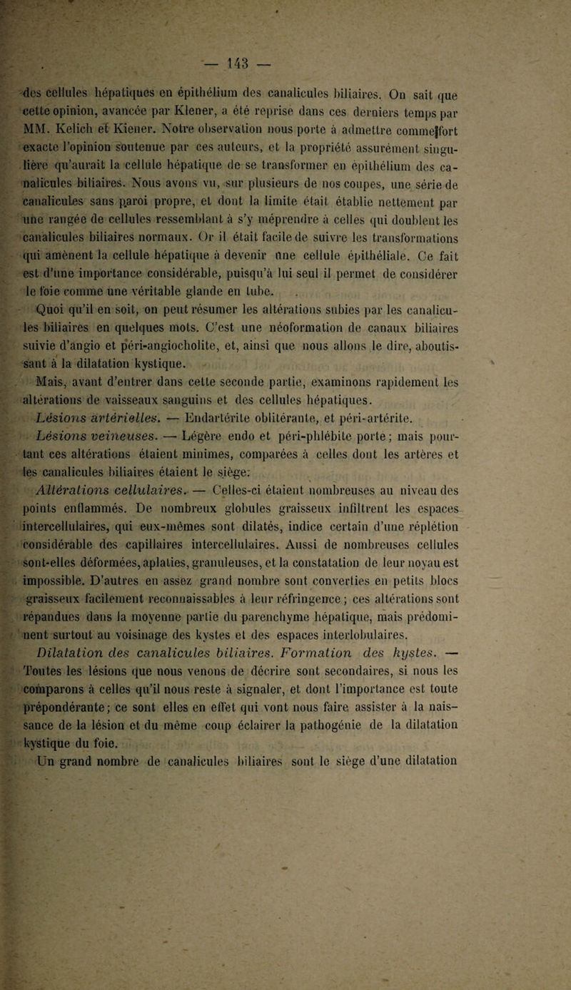 dos cellules hépatiques en épithélium des canaliculos biliaires. On sait que cette opinion, avancée par Kiener, a été reprise dans ces derniers temps par MM. Kelich et Kiener. Notre observation nous porte à admettre commejfort exacte l’opinion soutenue par ces auteurs, et la propriété assurément singu¬ lière qu’aurait la cellule hépatique de se transformer en épithélium des ca- nalicules biliaires. Nous avons vu, sur plusieurs de nos coupes, une série de canaîicules sans p.aroi propre, et dont la limite était établie nettement par une rangée de cellules ressemblant à s’y méprendre à celles qui doublent les canaîicules biliaires normaux. Or il était facile de suivre les transformations qui amènent la cellule hépatique à devenir une cellule épithéliale. Ce fait est d’une importance considérable, puisqu’il lui seul il permet de considérer le foie comme une véritable glande en tube. Quoi qu’il en soit, on peut résumer les altérations subies par les canalicu- les biliaires en quelques mots. C’est une néoformation de canaux biliaires suivie d’angio et péri-angiocholite, et, ainsi que nous allons le dire, aboutis- / sant à la dilatation kystique. Mais, avant d’entrer dans cette seconde partie, examinons rapidement les altérations de vaisseaux sanguins et des cellules hépatiques. Lésions artérielles. — Endartérite oblitérante, et péri-artérite. Lésions veineuses. —• Légère endo et péri-phlébite porte; mais pour¬ tant ces altérations étaient minimes, comparées à celles dont les artères et les canaîicules biliaires étaient le siège; Altérations cellulaires. — Celles-ci étaient nombreuses au niveau des points enflammés. De nombreux globules graisseux infiltrent les espaces intercellulaires, qui eux-mêmes sont dilatés, indice certain d’une réplétion considérable des capillaires intercellulaires. Aussi de nombreuses cellules sont-elles déformées, aplaties, granuleuses, et la constatation de leur noyau est impossible. D’autres en assez grand nombre sont converties en petits blocs graisseux facilement reconnaissables à leur réfringence ; ces altérations sont répandues dans la moyenne partie du parenchyme hépatique, mais prédomi¬ nent surtout au voisinage des kystes et des espaces interlobulaires. Dilatation des canaîicules biliaires. Formation des kystes. — Toutes les lésions que nous venons de décrire sont secondaires, si nous les comparons à celles qu’il nous reste à signaler, et dont l’importance est toute prépondérante; ce sont elles en effet qui vont nous faire assister à la nais¬ sance de la lésion et du même coup éclairer la pathogénie de la dilatation kystique du foie. Un grand nombre de canaîicules biliaires sont le siège d’une dilatation