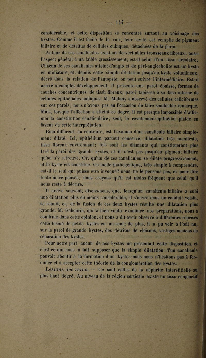considérable, et cette disposition se rencontre surtout au voisinage des kystes. Comme il est facile de le voir, leur cavité est remplie de pigment biliaire et de détritus de cellules cubiques, détachées de la paroi. Autour de ces canalicules existent de véritables trousseaux fibreux ; aussi l’aspect général à un faible grossissement, est-il celui d’un tissu aréolaire. Chacun de ses canalicules atteint d’angio et de péri-angiocholite est un kyste en miniature, et, depuis cette simple dilatation jusqu’au, kyste volumineux, décrit dans la relation de l’autopsie, on peut suivre l’intermédiaire. Est-il arrivé à complet développement, il présente une paroi épaisse, formée de couches concentriques de tissu fibreux, paroi tapissée à sa face interne de cellules épithéliales cubiques. M. Malany a observé des cellules caliciformes sur nés parois ; nous n’avons pas eu l’occasion de faire semblable remarque. Mais, lorsque l’affection a atteint ce degré, il est presque impossible d’affir¬ mer la constitution canaliculaire; seul, le revêtement épithélial plaide en faveur de cette interprétation. Bien différent, au contraire, est l’examen d’un canalicule biliaire simple¬ ment dilaté. Ici, épithélium partout conservé, dilatation très manifeste, tissu fibreux environnant; tels sont les éléments qui constitueront plus tard la paroi des grands kystes, et il n’est pas jusqu’au pigment biliaire qu’on n’y retrouve. Or, qu’un de ces canalicules se dilate progressivement, et le kyste est constitué. Ce mode pathogénique, très simple à comprendre, est-il le seul qui puisse être invoqué? nous ne le pensons pas, et pour dire toute notre pensée, nous croyons qu’il est moins fréquent que celui qu’il nous reste à décrire. Il arrive souvent, disons-nous, que, lorsqu'un canalicule biliaire a subi une dilatation plus ou moins considérable, il s’ouvre dans un conduit voisin, se réunit, et, de la fusion de ces deux kystes résulte une dilatation plus grande. M. Sabourin, qui a bien voulu examiner nos préparations, nous a confirmé dans cette opinion, et nous a dit avoir observé à différentes reprises cette fusion de petits kystes en un seul ; de plus, il a pu voir à l’œil nu, sur la paroi de grands kystes, des détritus de cloisons, vestiges anciens de séparation des kystes. Pour notre part, aucun de nos kystes ne présentait cette disposition, et c’est ce qui nous a fait supposer que la simple dilatation d’un canalicule pouvait aboutir à la formation d’un kyste; mais nous n’hésitons pas à for¬ muler et à accepter cette théorie de la conglomération des kystes. Lésions des reins. — Ce sont celles de la néphrite interstitielle au plus haut degré. Au niveau de la région corticale existe un tissu conjonctif