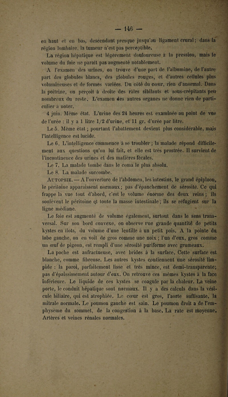 >• en haut et en bas, descendant presque jusqu’au ligament crural ; clans la région lombaire, la tumeur n’est pas perceptible. La région hépatique est légèrement douloureuse à la pression, mais le volume du t'oie ne paraît pas augmenté notablement. A l’examen des urines, on trouve d’une part de l’albumine, de l’autre part des globules blancs, des globules rouges, et d’autres cellules plus volumineuses et de formes variées. Du côté du cœur, rien d’anormal. Dans la poitrine, on perçoit à droite des râles sibilants et sous-crépitants peu nombreux du reste. L’examen des autres organes ne donne rien de parti¬ culier à noter. 4 juin. Même état. L’urine des 24 heures est examinée au point de vue de l’urée : il y a 1 litre 1/2 d’urine, et 11 gr. d’urée par litre. Le 5. Même état ; pourtant l’abattement devient plus considérable, mais l’intelligence est lucide. Le 6. L’intelligence commence à se troubler ; la malade répond difficile¬ ment aux questions qu’on lui fait, et elle est très prostrée. Il survient de l’incontinence des urines et des matières fécales. Le 7. La malade tombe dans le coma le plus absolu. Le 8. La malade succombe. Autopsie. — A l’ouverture de l’abdomen, les intestins, le grand épiploon, le péritoine apparaissent normaux; pas d’épanchement de sérosité. Ce qui frappe la vue tout d’abord, c’est le volume énorme des deux reins ; ils soulèvent le péritoine qt toute la masse intestinale; ils se réfugient sur la ligne médiane. Le foie est augmenté de volume également, surtout dans le sens trans¬ versal. Sur sou bord convexe, on observe une grande quantité de petits kystes en îlots, du volume d’une lentille à un petit pois. A la pointe du lobe gauche, on en voit de gros comme une noix ; l’un d’eux, gros comme un œuf de pigeon, est rempli d’une sérosité puriforme avec grumeaux. La poche est anfractueuse, avec brides à la surface. Cette surface est blanche, comme fibreuse. Les autres kystes contiennent une sérosité lim¬ pide : la paroi, parfaitement lisse et très mince, est demi-transparente; pas d’épaississement autour d’eux. On retrouve ces mêmes kystes à la face inférieure. Le liquide de ces kystes se coagule par la chaleur. La veine porte, le conduit hépatique sont normaux. Il y a des calculs dans la vési¬ cule biliaire, qui est atrophiée. Le cœur est gros, l’aorte suffisante, la mitrale normale. Le poumon gauche est sain. Le poumon droit a de l’em¬ physème du sommet, de la congestion à la base. La rate est moyenne. Artères et veines rénales normales.