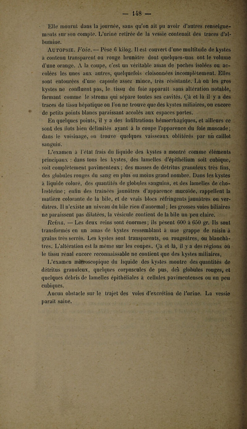 * * — 148 — Elle mourut dans la journée, sans qu’on ait pu avoir d’autres renseigne¬ ments sur son compte. L’urine retirée de la vessie contenait des traces d’al¬ bumine. Autopsie. Foie. — Pèse 6 kilog. Il est couvert d’une multitude de kystes à contenu transparent ou rouge brunâtre dont quelques-uns ont le volume d’une orangé. A la coupe, c’est un véritable amas de poches isolées ou ac¬ colées les unes aux autres, quelquefois cloisonnées incomplètement. Elles sont entourées d’une capsule assez mince, très résistante. Là où les gros kystes ne confluent pas, le tissu du foie apparaît sans altération notable, formant comme le stroma qui sépare toutes ses cavités. Çà et là il y a des traces de tissu hépatique ou l’on ne trouve que des kystes miliaires, ou encore de petits points blancs paraissant accolés aux espaces portes. En quelques points, il y a des infiltrations hémorrhagiques, et ailleurs ce sont des îiots bien délimités ayant à la coupe l’apparence du foie muscade; dans ie voisinage, on trouve quelques vaisseaux oblitérés par un caillot sanguin. L’examen à l’état frais du liquide des kystes a montré comme éléments principaux : dans tous les kystes, des lamelles d’épithélium soit cubique, soit complètement pavimenteux; des masses de détritus granuleux très tins, des globules rouges du sang en plus ou moins grand nombre. Dans les kystes à liquide coloré, des quantités de globules sanguins, et des lamelles de cho¬ lestérine ; enfin des traînées jaunâtres d’apparence mucoïde, rappellent la matière colorante de la bile, et de vrais blocs réfringents jaunâtres ou ver¬ dâtres. Il n’existe au niveau du bile rien d’anormal; les grosses voies biliaires ne paraissent pas dilatées, la vésicule contient de labile un peu claire. Reins. — Les deux reins sont énormes; ils pèsent 600 à 650 gr. Ils sont transformés en un amas de kystes ressemblant à une grappe de raisin à grains très serrés. Les kystes sont transparents, ou rougeâtres, ou blanchâ¬ tres. L’altération est la même sur les coupes. Çà et là, il y a des régions où le tissu rénal encore reconnaissable ne contient que des kystes miliaires, L’examen microscopique du liquide des kystes montre des quantités de détritus granuleux, quelques corpuscules de pus, des globules rouges, et quelques débris de lamelles épithéliales à cellules pavimenteuses ou un peu cubiques. Aucun obstacle sur le trajet des voies d’excrétion de l'urine. La vessie parait saine.