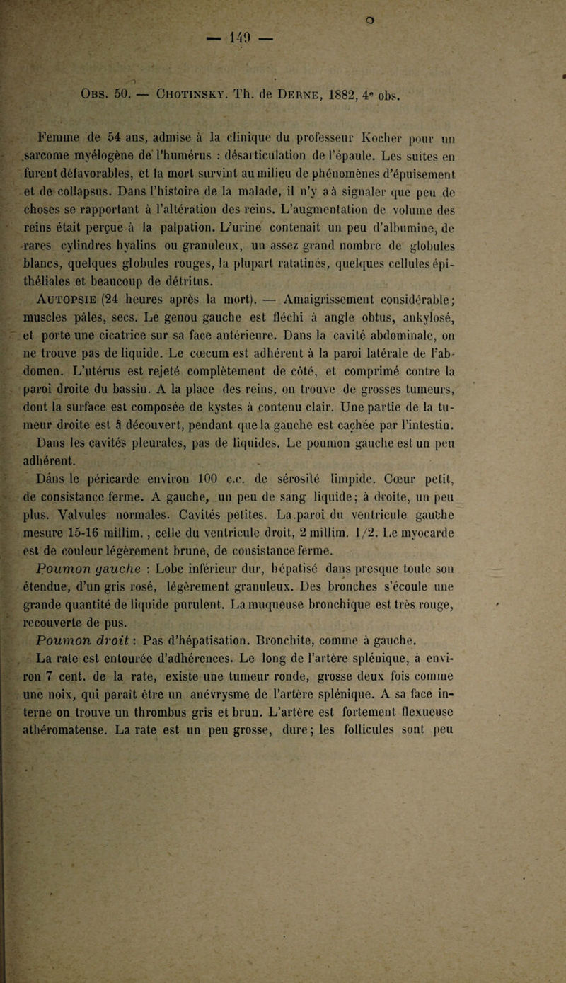 Obs. 50. — Chotinsky. Th. de Derne, 1882, 4” obs. Femme de 54 ans, admise à la clinique du professeur Kocher pour un .sarcome myélogène de l’humérus : désarticulation de l’épaule. Les suites en furent défavorables, et la mort survint au milieu de phénomènes d’épuisement et de collapsus. Dans l’histoire de la malade, il n’y a à signaler que peu de choses se rapportant à l’altération des reins. L’augmentation de volume des reins était perçue à la palpation. L’urine contenait un peu d’albumine, de rares cylindres hyalins ou granuleux, un assez grand nombre de globules blancs, quelques globules rouges, la plupart ratatinés, quelques cellules épi¬ théliales et beaucoup de détritus. Autopsie (24 heures après la mort). — Amaigrissement considérable; muscles pâles, secs. Le genou gauche est fléchi à angle obtus, ankylosé, et porte une cicatrice sur sa face antérieure. Dans la cavité abdominale, on ne trouve pas de liquide. Le cæcum est adhérent à la paroi latérale de l’ab¬ domen. L’utérus est rejeté complètement de côté, et comprimé contre la paroi droite du bassiu. A la place des reins, on trouve de grosses tumeurs, dont la surface est composée de kystes à contenu clair. Une partie de la tu¬ meur droite est â découvert, pendant que la gauche est cachée par l’intestin. Dans les cavités pleurales, pas de liquides. Le poumon gauche est un peu adhérent. _ Dans le péricarde environ 100 c.c. de sérosité limpide. Cœur petit, de consistance ferme. A gauche, un peu de sang liquide; à droite, un peu plus. Valvules normales. Cavités petites. La.paroi du ventricule gauche mesure 15-16 millim., celle du ventricule droit, 2 millim. 1/2. Le myocarde est de couleur légèrement brune, de consistance ferme. Poumon gauche : Lobe inférieur dur, hépatisé dans presque toute son 0 étendue, d’un gris rosé, légèrement granuleux. Des bronches s’écoule une grande quantité de liquide purulent. La muqueuse bronchique est très rouge, recouverte de pus. Poumon droit : Pas d’hépatisation. Bronchite, comme à gauche. La rate est entourée d’adhérences. Le long de l’artère splénique, à envi¬ ron 7 cent, de la rate, existe une tumeur ronde, grosse deux fois comme une noix, qui paraît être un anévrysme de l’artère splénique. A sa face in¬ terne on trouve un thrombus gris et brun. L’artère est fortement flexueuse athéromateuse. La rate est un peu grosse, dure ; les follicules sont peu