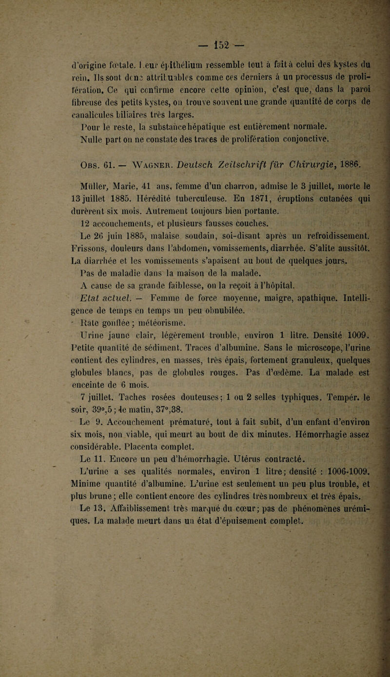 d’origine fœtale, l eur éj itliélium ressemble tout à fait à celui des kystes du rein. Ils sont dcne attribuables comme ces derniers à un processus de proli¬ fération. Ce qui confirme encore cette opinion, c’est que, dans la paroi fibreuse des petits kystes, on trouve souvent une grande quantité de corps de canalicules biliaires très larges. Pour le reste, la substance hépatique est entièrement normale. Nulle part on ne constate des traces de prolifération conjonctive. Obs. 61. — Wagner. Deutsch Zeitschrift fur Chirurgie, 1886. Miiller, Marie, 41 ans, femme d’un charron, admise le 3 juillet, morte le 13 juillet 1885. Hérédité tuberculeuse. En 1871, éruptions cutanées qui durèrent six mois. Autrement toujours bien portante. 12 accouchements, et plusieurs fausses couches. Le 26 juin 1885, malaise soudain, soi-disant après un refroidissement. Frissons, douleurs dans l’abdomen, vomissements, diarrhée. S’alite aussitôt. La diarrhée et les vomissements s’apaisent au bout de quelques jours. Pas de maladie dans la maison de la malade. A cause de sa grande faiblesse, on la reçoit à l’hôpital. Etat actuel. — Femme de force moyenne, maigre, apathique. Intelli¬ gence de temps en temps un peu obnubilée. • Rate gonflée ; météorisme. Urine jaune clair, légèrement trouble, environ 1 litre. Densité 1009. Petite quantité de sédiment. Traces d’albumine. Sans le microscope, l’urine contient des cylindres, en masses, très épais, fortement granuleux, quelques globules blancs, pas de globules rouges. Pas d’œdème. La malade est enceinte de 6 mois. 7 juillet. Taches rosées douteuses; 1 ou 2 selles typhiques. Tempér. le soir, 39°,5 ; 4e matin, 37°,38. Le 9. Accouchement prématuré, tout à fait subit, d’un enfant d’environ six mois, non viable, qui meurt au bout de dix minutes. Hémorrhagie assez considérable. Placenta complet. Le 11. Encore un peu d’hémorrhagie. Utérus contracté. L’urine a ses qualités normales, environ 1 litre; densité : 1006-1009. Minime quantité d’albumine. L’urine est seulement un peu plus trouble, et plus brune ; elle contient encore des cylindres très nombreux et très épais. Le 13. Affaiblissement très marqué du cœur; pas de phénomènes urémi¬ ques. La malade meurt dans un état d’épuisement complet.