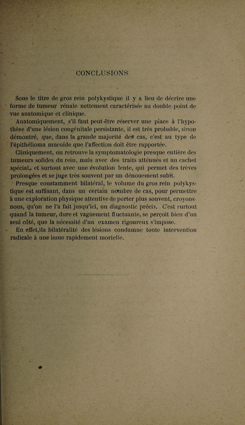 CONCLUSIONS Sous le titre de gros rein polykystique il y a lieu de décrire une forme de tumeur rénale nettement caractérisée au double point de vue anatomique et clinique. Anatomiquement, s’il faut peut-être réserver une place à l’hypo¬ thèse d’une lésion congénitale persistante, il est très probable, sinon démontré, que, dans la grande majorité des cas, c’est au type de l’épithélioma mucoïde que l’affection doit être rapportée. Cliniquement, on retrouve la symptomatologie presque entière des tumeurs solides du rein, mais avec des traits atténués et un cachet spécial,. et surtout avec une évolution lente, qui permet des trêves prolongées et se juge très souvent par un dénouement subit. Presque constamment bilatéral, le volume du gros rein polykys¬ tique est suffisant, dans un certain nombre de cas, pour permettre à une exploration physique attentive de porter plus souvent, croyons nous, qu’on ne Ta fait jusqu’ici, un diagnostic précis. C’est surtout quand la tumeur, dure et vaguement fluctuante, se perçoit bien d’un seul côté, que la nécessité d’un examen rigoureux s’impose. En effet,ila bilatéralité des lésions condamne toute intervention radicale à une issue rapidement mortelle.
