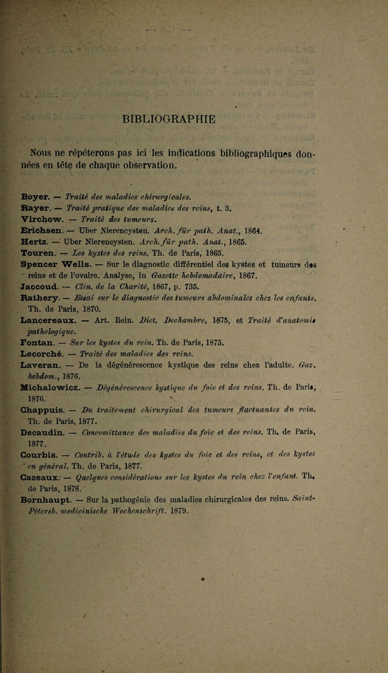 BIBLIOGRAPHIE Nous ne répéterons pas ici les indications bibliographiques don¬ nées en tête de chaque observation. , V • ^ -. < • * Boyer. — Traité des maladies chirurgicales. Rayer. — Traité pratique des maladies des rems, t. 3. Virchow. — Traité des tumeurs. Erichsen.— Uber Nierencysten. Arclt. fur path. Anat., 1864, Hertz. — Uber Nierencysten. Arch.für path. Anat., 1865. Touren. — Les hystes des reins. Th. de Paris, 1865. Spencer Wells. — Sur le diagnostic différentiel des kystes et tumeurs d«s • reins et de l’ovaire. Analyse, in Gazette hebdomadaire, 1867. Jaccoud. — Clin, de la Charité, 1867, p. 735. Rathery. — Essai sur le diagnostic des tumeurs abdominales chez les enfants. Th. de Paris, 1870. Lancereaux. — Art. Rein. Dict. Dechambre, 1875, et Traité d’anat omit pathologique. Fontan. — Sur les kystes du rein. Th. de Paris, 1875. Lecorché. — Traité des maladies des reins. Laveran. — De la dégénérescence kystique des reins chez l’adulte. Gaz. hebdom., 1876. Michalowicz. — Dégénérescence kystique du foie et des reins. Th. de Pari», 1876. V Chappuis. — Du traitement chirurgical des tumeurs fluctuantes du rein. Th. de Paris, 1877. Decaudin. — Concomittance des maladies du foie et des reins. Th. de Paris, 1877. Gourbis. — Contrib. à l’étude des kystes du foie et des reins, et des kystes ‘ en général. Th. de Paris, 1877. Cazeaux. — Quelques considérations sur les kystes du rein chez Venfant. Th. de Paris, 1878. Bornhaupt. — Sur la pathogénie des maladies chirurgicales des reins. Saint- Pétersb. medicinische Wochenschrift. 1879.