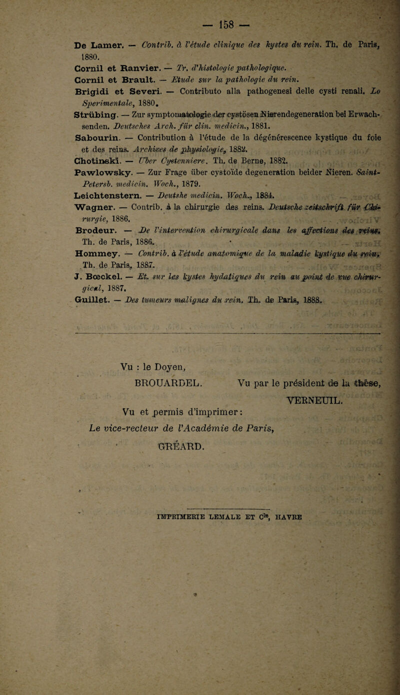 De Lamer, — Contrib. à Vétude clinique des kystes du rein. Th, de Paris, 1880. Cornil et Ranvier. — Tr. d'histologie pathologique. Cornil et Brault. — Etude sur la pathologie du rein. Brigidi et Severi. — Contributo alla pathogenesi delle cysti renali, Lo Sperimentale, 1880. Strübing. — Zur symptomatologie der cystosenMerendegeneration bei Erwach- senden. Deutsches Arch. fiir clin, mediein., 1881. Sabourin. — Contribution à l’étude de la dégénérescence kystique du foie et des reins. Archives de physiologie9 18814. Chotinskî. — XJber Cystenniere. Th, de Berne, 1882. Pawlowsky. — Zur Frage über cystoïde degeneration beider .Nieren. Saint- Petersb. mediein. Woch., 1879. Leichtenstern. — Deutshe mediein. Woch., 1884, Wagner. — Contrib. à la chirurgie des reins. Deutsche Zeitschrift für CM- rurgie, 1886, . . . Brodeur. — De Vintervention chirurgicale dans les affections des wiw* Th. de Paris, 1886,. Hommey. — Contrib. à l'étude anatomique de la maladie kystique du Q'eia* Th. de Paris, 1887, - . . - . ^ . •' • - * '•■.' P * J. Bœckel. — Et. sur les kystes hydatiques du rein au point de me chirur¬ gical, 1887. Guillet. — Des tuoneurs malignes du .rein. Th. de Paris, 1888. «s. * Vu : le Doyen, BROUARDEL. Vu par le président de la thèse, Vu et permis d’imprimer : VERNETJIL. Le vice-recteur de VAcadémie de Paris, » •• • GRÉARD. -, — -e IMPRIMERIE LEMALE ET C1®, HAVRE