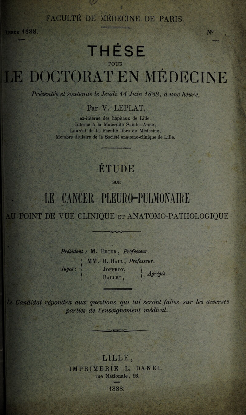 IRÉE 1888. NO THESE POUR DOCTORAT EN MÉDECINE Présentée et soutenue le Jeudi 14 Juin 1888, à une heure. Par V. LEPLAT, ex-interne des hôpitaux de Lille, Interne à la Maternité Sainte-Anne, Lauréat de la Faculté libre de Médecine, Membre titulaire de la Société anatomo-clinique de Lille. '■vv ETUDE SUR LE CANCER PLEURO-PÜLMONAIBE AU POINT DE VUE CLINIQUE et ANATOMO-PATHOLOGIQUE Président : M. Peter , Professeur. MM. B. Ball, Professeur. Juges : \ Joffroy, j Ballet, Agrégés. te Candidat répondra aux questions qui Lui seront faites sur les aiverses parties de Venseignement médical. LILLE, IMPRIMERIE L. DANEL rue Nationale, 93. 1888.