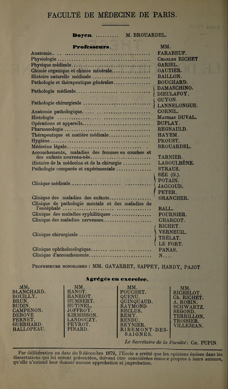 Doyen. M. BROUARDEL. Professeurs. MM. Anatomie FARABEUF. Physiologie. Physique médicale. Chimie organique et chimie minérale. Histoire naturelle médicale. Pathologie et thérapeutique générales.... Pathologie médicale.» Pathologie chirm’gicale. Anatomie pathologique. Histologie .... Opérations et appareils. Phai'macologie. Thérapeutique et matière médicale.. Hygiène. Médecine légale. Accouchements, maladies des femmes en couches et des enfants nouveau-nés. Histoire de la médecine et de la chirm*gie. Pathologie comparée et expéiimentale. Clinique médicale Clinique des maladies des enfants. Clinique de pathologie mentale et des maladies de l’encéphale.. Clinique des maladies syphilitiques. Clinique des maladies nerveuses.. Clinique chirurgicale Clinique ophthalmologique Clinique d’accouchements. Charles RICHET GARIEL. GAUTIER. BAILLON. BOUCHARD, j DAMASCHINO. j DIEULAFOY. GUYON. j LANNELONGUE, CORNIL. Mathias DU VAL. DUPLAY. REGNAULD. HAYEM. PROUST. BROUARDEL. TARNIER. LABOULBÊNE. STRAUS. 1 SÉE (G.). ) POTAIN. j JACCOUD. / PETER. GRANCHER. BALL. FOURNIER. CHARCOT. f RICHET. ) VERNEUIL. j TRÉLAT. ( LE FORT. PANAS. N.... Professeurs honoraires : MM. GAVARRET, SAPPEY, HARDY, PAJOT / Ag^rég^és en exercice. MM. MM. MM. BLANCHARD. HANOT. POUGHET. BOUILLY. HANRIOT. QUENU. BRUN. HUMBERT. ' QUINQUAUD. BUDIN. HUTINEL. RAYMOND CAMPENON. JOFFROY. RECLUS. DEBOVE KIRMISSON. REMY. FERNET. LANDOUZY. RENDU. GUEBHARD. PEYROT. REYNIER. HALLOPEAU. PINARD. RIBEMONT-DES- SAIGNES. MM. RICHELOT. Ch. RICHET. A. ROBIN. SCHWARTZ. SECOND. TERRILLON. TROISIER. VILLEJEAN. Le Secrétaire de la Faculté: Ch. PUPIN. Par deliberation en date du 9 décembre 18/9, l’École a arrêté que les opinions émises dans les dissertations qui lui seront présentées, doivent etre considérées comn.e propres a leurs auteurs, qu’elle n’entend leur donner aucune approbation ni improbation. ’