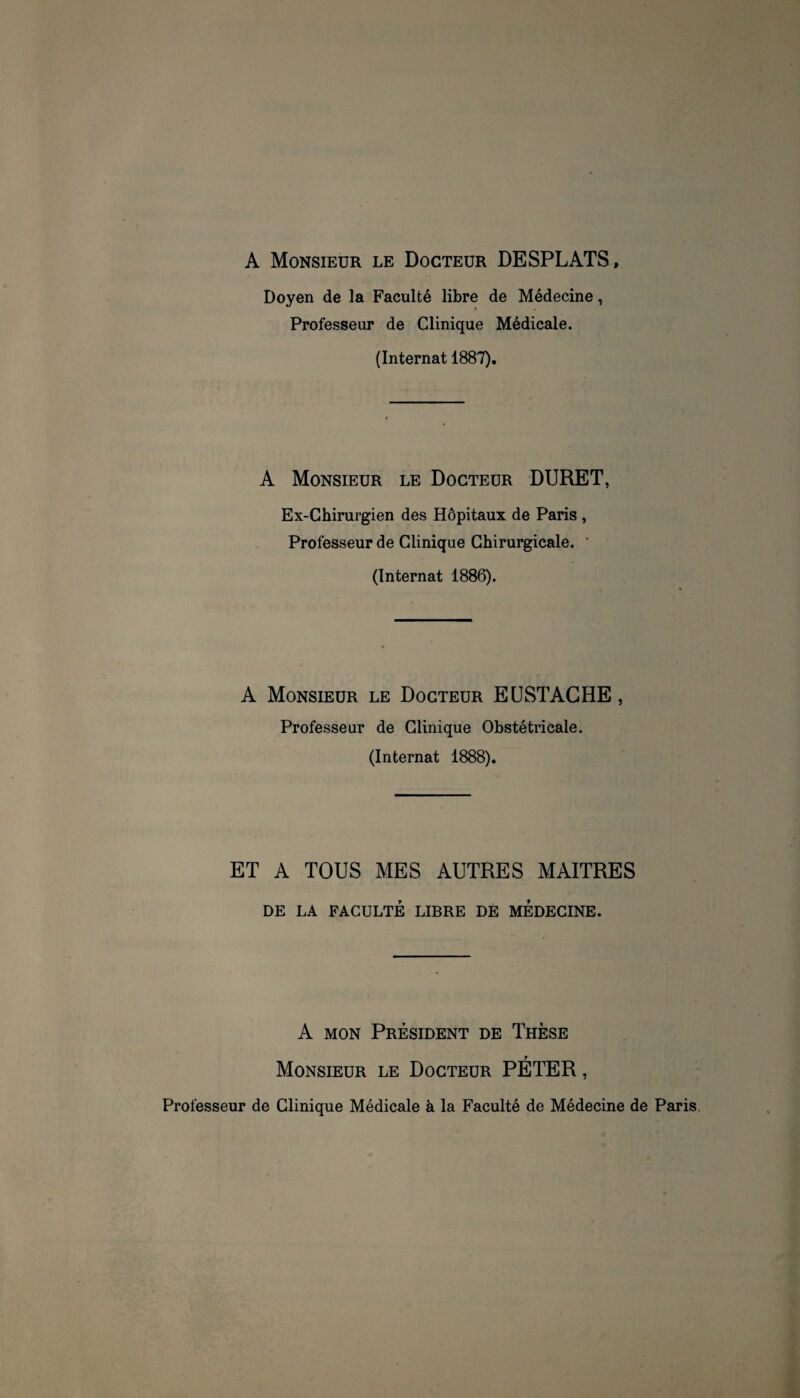 A Monsieur LE Docteur DESPLATS, Doyen de la Faculté libre de Médecine, Professeur de Clinique Médicale. (Internat 1887). A Monsieur le Docteur DURET, Ex-Chirurgien des Hôpitaux de Paris , Professeur de Clinique Chirurgicale. ‘ (Internat 1886). A Monsieur le Docteur EüSTAGHE , Professeur de Clinique Obstétricale. (Internat 1888). ET A TOUS MES AUTRES MAITRES DE LA FACULTÉ LIBRE DÉ MEDECINE. A MON Président de Thèse Monsieur le Docteur PÉTER, Professeur de Clinique Médicale à la Faculté de Médecine de Paris.