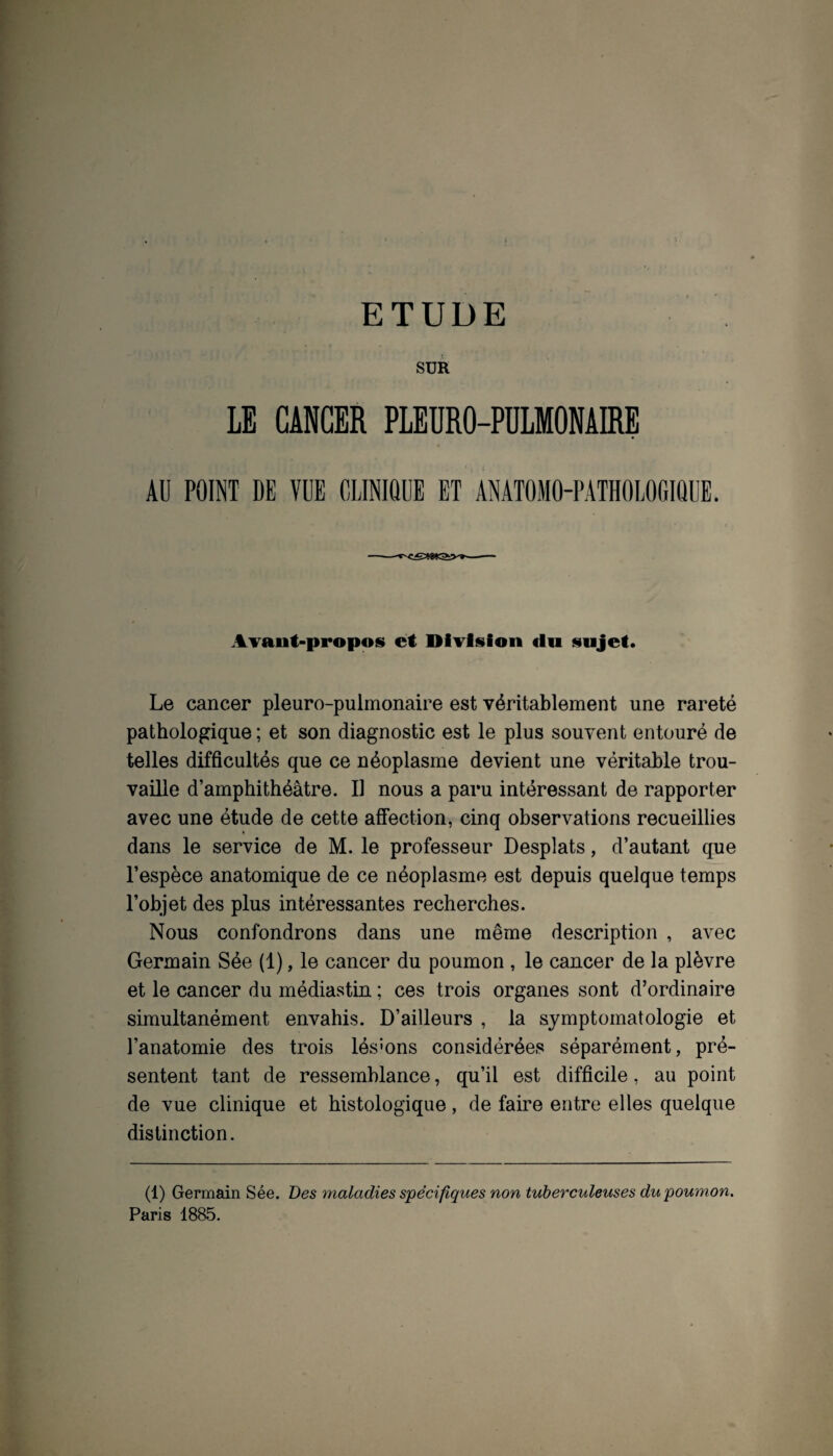 ETUDE SUR LE CANCER PLEURO-PULMONAIRE AU POINT DE VUE CLINIQUE ET ANATOMO-PATHOLOGIQUE. AYant-propos et Diviüioii du sujet. Le cancer pleuro-pulmonaire est véritablement une rareté pathologique ; et son diagnostic est le plus souvent entouré de telles difficultés que ce néoplasme devient une véritable trou¬ vaille d’amphithéâtre. Il nous a paru intéressant de rapporter avec une étude de cette afifection, cinq observations recueillies dans le service de M. le professeur Desplats, d’autant que l’espèce anatomique de ce néoplasme est depuis quelque temps l’objet des plus intéressantes recherches. Nous confondrons dans une même description , avec Germain Sée (1), le cancer du poumon , le cancer de la plèvre et le cancer du médiastin ; ces trois organes sont d’ordinaire simultanément envahis. D’ailleurs , la symptomatologie et l’anatomie des trois lés'ons considérées séparément, pré¬ sentent tant de ressemblance, qu’il est difficile, au point de vue clinique et histologique, de faire entre elles quelque distinction. (1) Germain Sée. Des maladies spécifiques non tuberculeuses du poumon. Paris 1885.