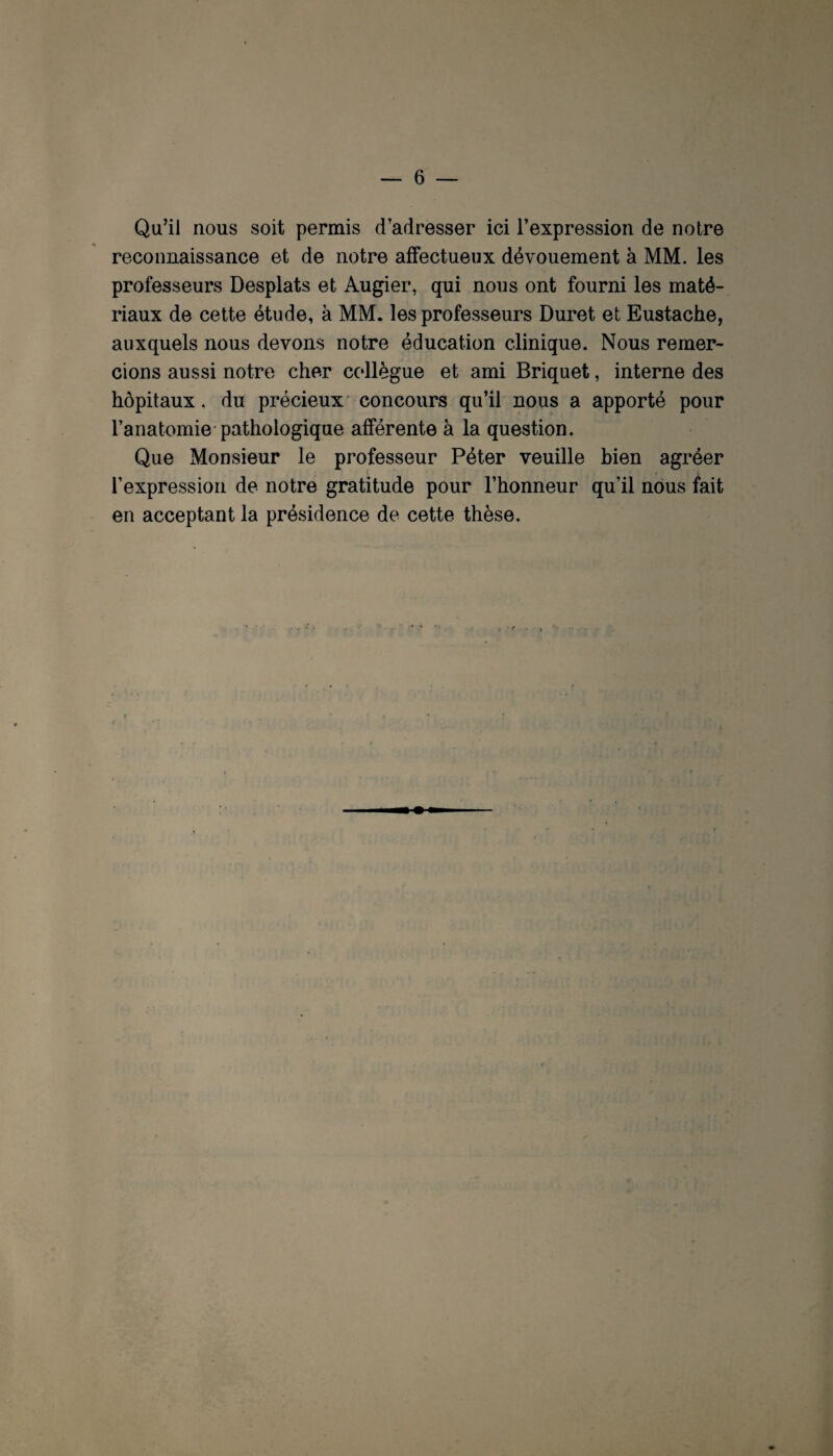 Qu’il nous soit permis d’adresser ici l’expression de notre reconnaissance et de notre affectueux dévouement à MM. les professeurs Desplats et Augier, qui nous ont fourni les maté¬ riaux de cette étude, à MM. les professeurs Duret et Eustache, auxquels nous devons notre éducation clinique. Nous remer¬ cions aussi notre cher ccdlègue et ami Briquet, interne des hôpitaux, du précieux concours qu’il nous a apporté pour l’anatomie-pathologique afférente à la question. Que Monsieur le professeur Péter veuille bien agréer l’expression de notre gratitude pour l’honneur qu’il nous fait en acceptant la présidence de cette thèse.