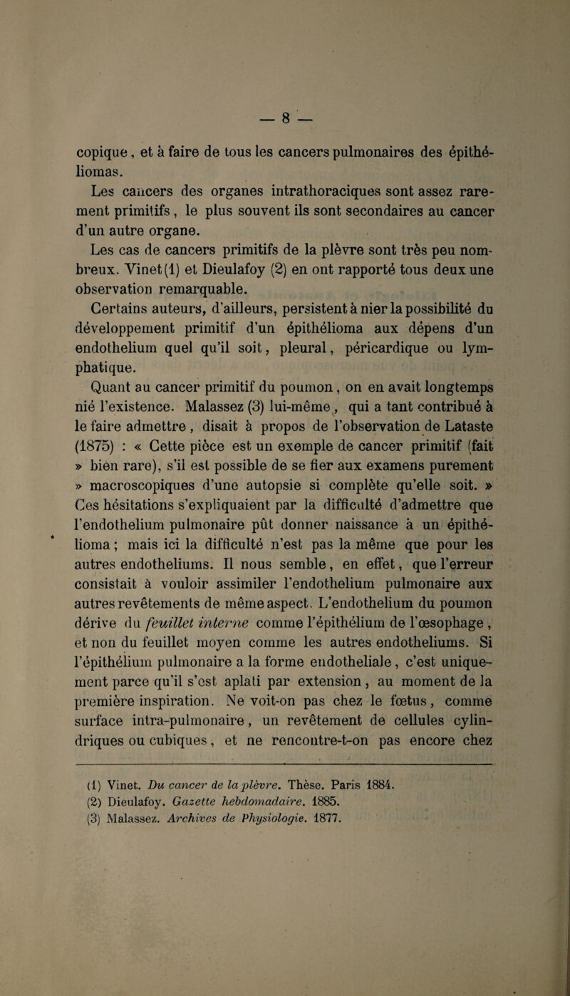 copique, et à faire de tous les cancers pulmonaires des épithé- liomas. Les cancers des organes intrathoraciques sont assez rare¬ ment primitifs , le plus souvent ils sont secondaires au cancer d’un autre organe. Les cas de cancers primitifs de la plèvre sont très peu nom¬ breux. Yinet(l) et Dieulafoy (2) en ont rapporté tous deux une observation remarquable. Certains auteurs, d’ailleurs, persistent à nier la possibilité du développement primitif d’un épithélioma aux dépens d’un endothélium quel qu’il soit, pleural, péricardique ou lym¬ phatique. Quant au cancer primitif du poumon, on en avait longtemps nié l’existence. Malassez (3) lui-même, qui a tant contribué à le faire admettre, disait à propos de l’observation de Lataste (1875) : « Cette pièce est un exemple de cancer primitif (fait » bien rare), s’il est possible de se fier aux examens purement » macroscopiques d’une autopsie si complète qu’elle soit. » Ces hésitations s’expliquaient par la difficulté d’admettre que l’endothelium pulmonaire pût donner naissance à un épithé¬ lioma ; mais ici la difficulté n’est pas la même que pour les autres endothéliums. Il nous semble, en effet, que l’erreur consistait à vouloir assimiler l’endothelium pulmonaire aux autres revêtements de même aspect. L’endothelium du poumon dérive du feuillet interne comme l’épithélium de l’œsophage, et non du feuillet moyen comme les autres endothéliums. Si l’épithélium pulmonaire a la forme endotheliale, c’est unique¬ ment parce qu’il s’est aplati par extension , au moment de la première inspiration. Ne voit-on pas chez le fœtus, comme surface intra-pulrnonaire, un revêtement de cellules cylin¬ driques ou cubiques, et ne rencontre-t-on pas encore chez (1) Vinet. Du cancer de la plèvre. Thèse. Paris 1884. (2) Dieulafoy. Gazette hebdomadaire. 1885. (3) Malassez. Archives de Physiologie. 1877.