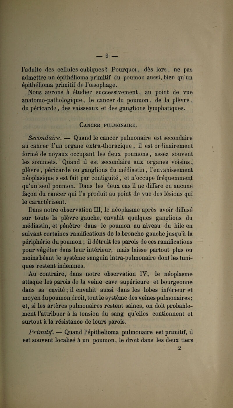 l’adulte des cellules cubiques? Pourquoi, dès lors, ne pas admettre un épithélioma primitif du poumon aussi, bien qu’un épithélioma primitif de l’oesophage. Nous aurons à étudier successivement, au point de vue anatomo-pathologique, le cancer du poumon , de la plèvre , du péricarde, des vaisseaux et des ganglions lymphatiques. Cancer pulmonaire. Secondaire. — Quand le cancer pulmonaire est secondaire au cancer d’un organe extra-thoracique , il est ordinairement formé de noyaux occupant les deux poumons, assez souvent les sommets. Quand il est secondaire aux organes voisins, plèvre, péricarde ou ganglions du médiastin , l’envahissement néoplasique s est fait par contiguité , et n’occupe fréquemment' qu’un seul poumon. Dans les deux cas il ne diffère en aucune façon du cancer qui l’a produit au point de vue des lésions qui le caractérisent. Dans notre observation III, le néoplasme après avoir diffusé sur toute la plèvre gauche, envahit quelques ganglions du médiastin, et pénètre dans le poumon au niveau du hile en suivant certaines ramifications de la bronche gauche jusqu’à la périphérie du poumon ; il détruit les parois de ces ramifications pour végéter dans leur intérieur, mais laisse partout plus ou moins béant le système sanguin intra-pulmonaire dont les tuni¬ ques restent indemnes. Au contraire, dans notre observation IV, le néoplasme attaque les parois de la veine cave supérieure et bourgeonne dans sa cavité ; il envahit aussi dans les lobes inférieur et moyen du poumon droit, tout le système des veines pulmonaires ; et, si les artères pulmonaires restent saines, on doit probable¬ ment Tattribuer à la tension du sang qu’elles contiennent et surtout à la résistance de leurs parois. Primitif. — Quand Tépithelioma pulmonaire est primitif, il est souvent localisé à un poumon, le droit dans les deux tiers 2