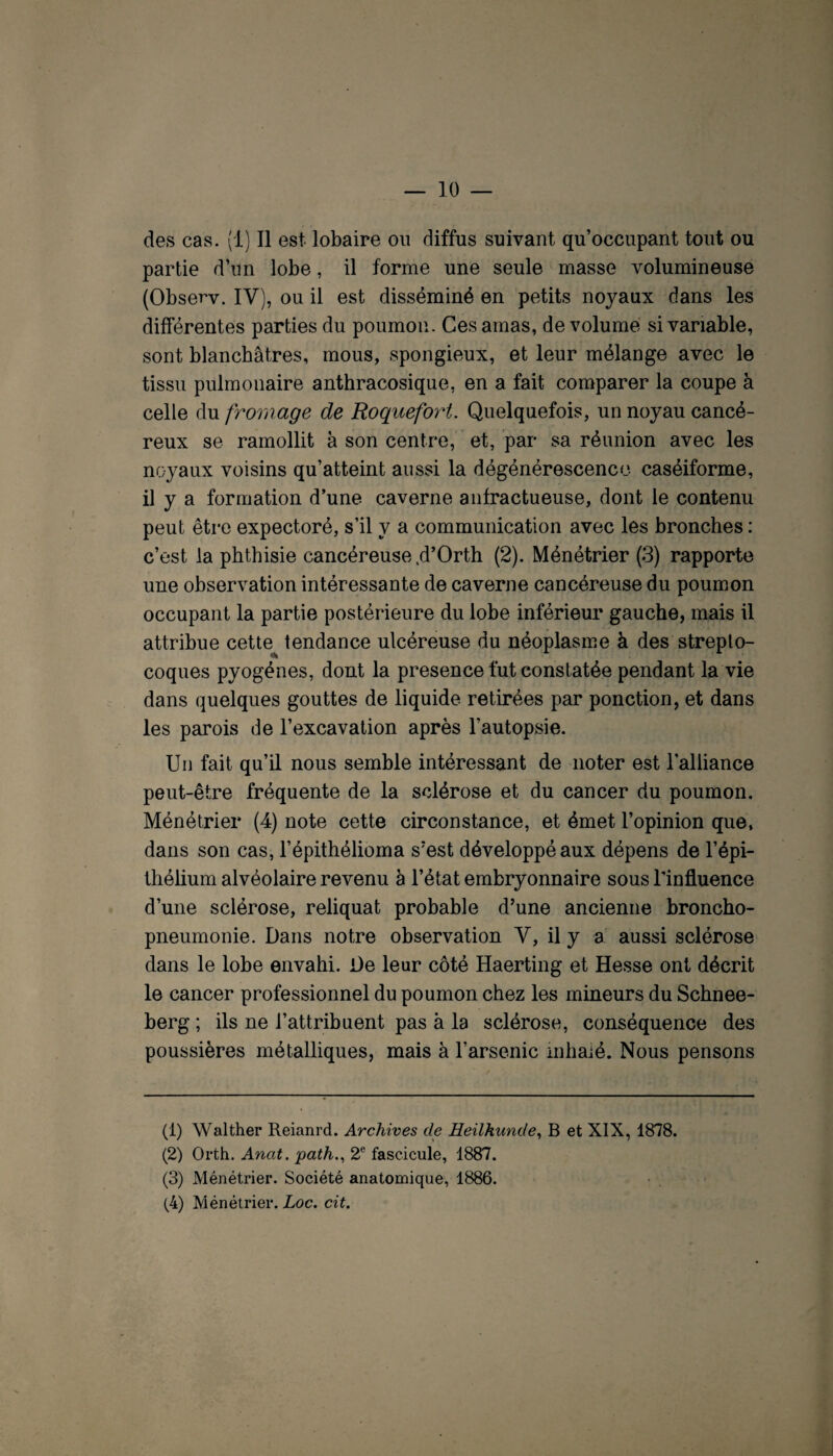 — io¬ des cas. (1) Il est lobaire ou diffus suivant qu’occupant tout ou partie d’un lobe, il forme une seule masse volumineuse (Observ. IV), ou il est disséminé en petits noyaux dans les différentes parties du poumon. Ces amas, de volume si variable, sont blanchâtres, mous, spongieux, et leur mélange avec le tissu pulmonaire anthracosique, en a fait comparer la coupe à celle du fromage de Roquefoyd. Quelquefois, un noyau cancé¬ reux se ramollit à son centre, ' et, par sa réunion avec les nc-yaux voisins qu’atteint aussi la dégénérescence caséiforme, il y a formation d’une caverne anfractueuse, dont le contenu peut être expectoré, s’il y a communication avec les bronches : c’est la phthisie cancéreuse .d’Orth (2). Ménétrier (3) rapporte une observation intéressante de caverne cancéreuse du poumon occupant la partie postérieure du lobe inférieur gauche, mais il attribue cette tendance ulcéreuse du néoplasme à des strepto¬ coques pyogènes, dont la presence fut constatée pendant la vie dans quelques gouttes de liquide retirées par ponction, et dans les parois de l’excavation après l’autopsie. Un fait qu’il nous semble intéressant de noter est l'alliance peut-être fréquente de la sclérose et du cancer du poumon. Ménétrier (4) note cette circonstance, et émet l’opinion que, dans son cas, l’épithélioma s'est développé aux dépens de l’épi¬ thélium alvéolaire revenu à l’état embryonnaire sous l’influence d’une sclérose, reliquat probable d’une ancienne broncho¬ pneumonie. Dans notre observation Y, il y a' aussi sclérose dans le lobe envahi. De leur côté Haerting et Hesse ont décrit le cancer professionnel du poumon chez les mineurs du Schnee- berg ; ils ne l’attribuent pas à la sclérose, conséquence des poussières métalliques, mais à l’arsenic mhaié. Nous pensons (1) Walther Reianrd. Archives de Heühunde^ B et XIX, 1878. (2) Orth. Anat. path.^ 2® fascicule, 1887. (3) Ménétrier. Société anatomique, 1886. (4) Ménétrier. Loc. cit.