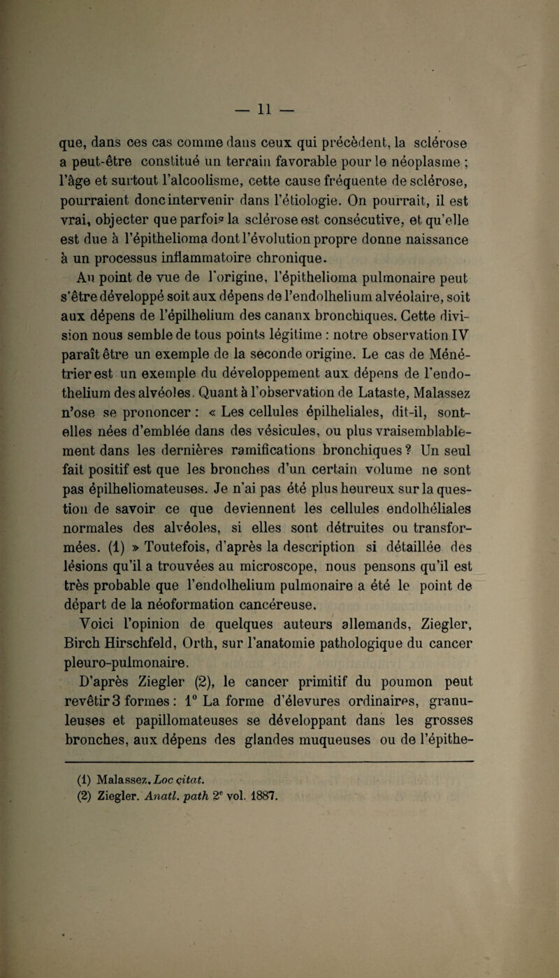 \ que, dans ces cas comme dans ceux qui précèdent, la sclérose a peut-être constitué un terrain favorable pour le néoplasme ; l’âge et surtout l’alcoolisme, cette cause fréquente de sclérose, pourraient donc intervenir dans l’étiologie. On pourrait, il est vrai, objecter que parfois la sclérose est consécutive, et qu’elle est due à l’épithelioma dont l’évolution propre donne naissance à un processus inflammatoire chronique. Au point de vue de l'origine, l’épithelioma pulmonaire peut s’être développé soit aux dépens de l’endolhelium alvéolaire, soit aux dépens de l’épilhelium des canaux bronchiques. Cette divi¬ sion nous semble de tous points légitime : notre observation IV paraît être un exemple de la seconde origine. Le cas de Méné¬ trier est un exemple du développement aux dépens de Fendo- thelium des alvéoles. Quant à l’observation de Lataste, Malassez n’ose se prononcer : « Les cellules épilheliales, dit-il, sont- elles nées d’emblée dans des vésicules, ou plus vraisemblable¬ ment dans les dernières ramifications bronchiques ? Un seul fait positif est que les bronches d’un certain volume ne sont pas épilheliomateuses. Je n’ai pas été plus heureux sur la ques¬ tion de savoir ce que deviennent les cellules endolhéliales normales des alvéoles, si elles sont détruites ou transfor¬ mées. (1) » Toutefois, d’après la description si détaillée des lésions qu’il a trouvées au microscope, nous pensons qu’il est très probable que l’endolhelium pulmonaire a été le point de départ de la néoformation cancéreuse. Voici l’opinion de quelques auteurs allemands, Ziegler, Birch Hirschfeld, Orth, sur l’anatomie pathologique du cancer pleuro-pulmonaire. D’après Ziegler (2), le cancer primitif du poumon peut revêtir 3 formes : 1® La forme d’élevures ordinaires, granu¬ leuses et papillomateuses se développant dans les grosses bronches, aux dépens des glandes muqueuses ou de l’épithe- (1) Malassez. Loc (2) Ziegler. Anatl. path 2® vol. 1887.