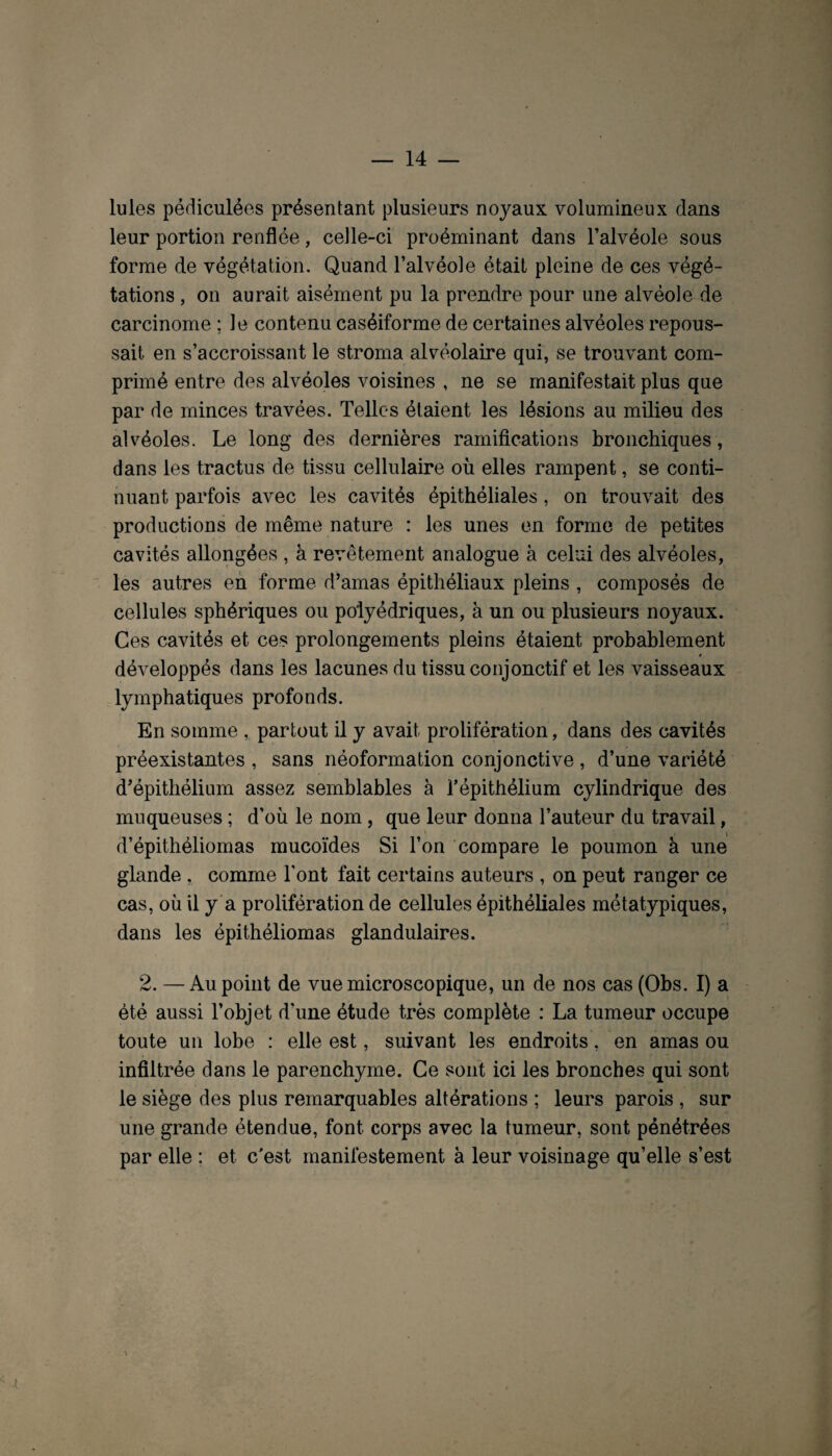 Iules pédiculées présentant plusieurs noyaux volumineux dans leur portion renflée, celle-ci proéminant dans l’alvéole sous forme de végétation. Quand l’alvéole était pleine de ces végé¬ tations , on aurait aisément pu la prendre pour une alvéole de carcinome ; le contenu caséiforme de certaines alvéoles repous¬ sait en s’accroissant le stroma alvéolaire qui, se trouvant com¬ primé entre des alvéoles voisines , ne se manifestait plus que par de minces travées. Telles étaient les lésions au milieu des alvéoles. Le long des dernières ramifications bronchiques, dans les tractus de tissu cellulaire où elles rampent, se conti¬ nuant parfois avec les cavités épithéliales, on trouvait des productions de même nature : les unes en forme de petites cavités allongées , à revêtement analogue à celui des alvéoles, les autres en forme d’amas épithéliaux pleins , composés de cellules sphériques ou polyédriques, à un ou plusieurs noyaux. Ces cavités et ces prolongements pleins étaient probablement développés dans les lacunes du tissu conjonctif et les vaisseaux lymphatiques profonds. En somme , partout il y avait prolifération, dans des cavités préexistantes , sans néoformation conjonctive , d’une variété d’épithélium assez semblables à l’épithélium cylindrique des muqueuses ; d’où le nom, que leur donna l’auteur du travail, d’épithéliomas mucoïdes Si l’on compare le poumon à une glande , comme Font fait certains auteurs , on peut ranger ce cas, où il y a prolifération de cellules épithéliales métatypiques, dans les épithéliomas glandulaires. 2. — Au point de vue microscopique, un de nos cas (Obs. I) a été aussi l’objet d’une étude très complète : La tumeur occupe toute un lobe : elle est, suivant les endroits, en amas ou infiltrée dans le parenchyme. Ce sont ici les bronches qui sont le siège des plus remarquables altérations ; leurs parois , sur une grande étendue, font corps avec la tumeur, sont pénétrées par elle : et c'est manifestement à leur voisinage qu’elle s’est