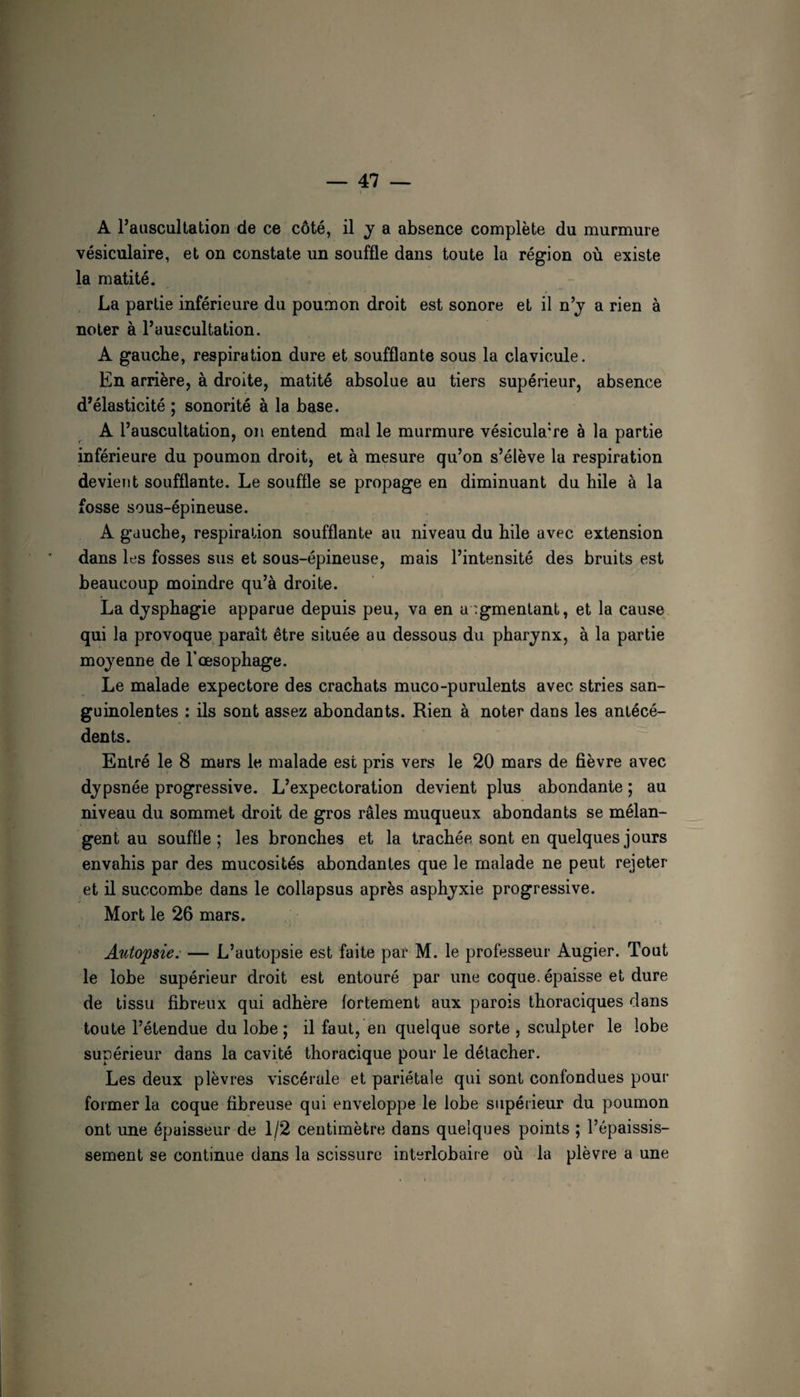 A l’auscultation de ce côté, il y a absence complète du murmure vésiculaire, et on constate un souffle dans toute la région où existe la matité, La partie inférieure du poumon droit est sonore et il n’j a rien à noter à l’auscultation. A gauche, respiration dure et soufflante sous la clavicule. En arrière, à droite, matité absolue au tiers supérieur, absence d’élasticité ; sonorité à la base. A l’auscultation, on entend mal le murmure vésiculaire à la partie inférieure du poumon droit, et à mesure qu’on s’élève la respiration devieîit soufflante. Le souffle se propage en diminuant du hile à la fosse sous-épineuse. A gauche, respiration soufflante au niveau du hile avec extension dans les fosses sus et sous-épineuse, mais l’intensité des bruits est beaucoup moindre qu’à droite. La djsphagie apparue depuis peu, va en augmentant, et la cause qui la provoque paraît être située au dessous du pharynx, à la partie moyenne de l’œsophage. Le malade expectore des crachats muco-purulents avec stries san¬ guinolentes : ils sont assez abondants. Rien à noter dans les antécé¬ dents. Entré le 8 mars le malade est pris vers le 20 mars de fièvre avec dypsnée progressive. L’expectoration devient plus abondante ; au niveau du sommet droit de gros râles muqueux abondants se mélan¬ gent au souffle; les bronches et la trachée sont en quelques jours envahis par des mucosités abondantes que le malade ne peut rejeter et il succombe dans le collapsus après asphyxie progressive. Mort le 26 mars. Autopsie: — L’autopsie est faite par M. le professeur Augier. Tout le lobe supérieur droit est entouré par une coque, épaisse et dure de tissu fibreux qui adhère fortement aux parois thoraciques dans toute l’étendue du lobe ; il faut, en quelque sorte , sculpter le lobe supérieur dans la cavité thoracique pour le détacher. Les deux plèvres viscérale et pariétale qui sont confondues pour former la coque fibreuse qui enveloppe le lobe supérieur du poumon ont une épaisseur de 1/2 centimètre dans quelques points ; l’épaissis¬ sement se continue dans la scissure interlobaire où la plèvre a une