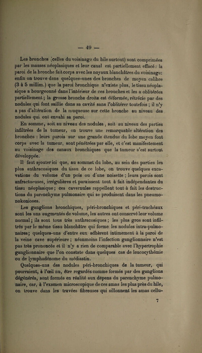 Les bronches (celles du voisinage du hile surtout) sont comprimées par les masses néoplasiques et leur canal est partiellement effacé : la paroi de la bronche fait corps avec les nojaux blanchâtres du voisinage: enfin on trouve dans quelques-unes des bronches de moyen calibre (3 à 5 millim.) que la paroi bronchique n’existe plus, le tissu néopla¬ sique a bourgeonné dans l’intérieur de ces bronches et les a oblitérées partiellement ; la grosse bronche droite est déformée, rétrécie par des nodules qui font saillie dans sa cavité sans l’oblitérer toutefois ; il n’y a pas d’altération de la muqueuse sur cette bronche au niveau des nodules qui ont envahi sa paroi. En somme, soit au niveau des nodules , soit au niveau des parties infiltrées de la tumeur, on trouve une remarquable altération des bronches : leurs parois sur une grande étendue du lobe moyen font corps avec la tumeur, sont pénétrées par elle, et c’est manifestement au voisinage des canaux bronchiques que la tumeur s’est surtout développée. 11 faut ajouter ici que, au sommet du lobe, au sein des parties les plus anthracosiques du tissu de ce lobe, on trouve quelques exca¬ vations du volume d’un pois ou d'une noisette ; leurs parois sont anfractueuses, irrégulières et paraissent tout à fait indépendantes du tissu néoplasique ; ces cavernules rappellent tout à fait les destruc¬ tions du parenchyme pulmonaire qui se produisent dans les pneumo- nokonioses. Les ganglions bronchiques, péri-bronchiques et péri-trachéaux sont les uns augmentés de volume, les autres ont conservé leur volume normal ; ils sont tous très anthracosiques ; les plus gros sont infil¬ trés par le même tissu blanchâtre qui forme les nodules intra-pulmo- naires ; quelques-uns d’entre eux adhèrent intimement à la paroi de la veine cave supérieure ; néanmoins l’infection ganglionnaire n’est pas très prononcée et il n’y a rien de comparable avec l’hypertrophie ganglionnaire que l’on constate dans quelques cas de leucocythémie ou de lymphadénome du médiastin. Quelques-uns des nodules péri-bronchiques de la tumeur, qui pourraient, à l’œil nu, être regardés comme formés par des ganglions dégénérés, sont formés en réalité aux dépens du parenchyme pulmo¬ naire, car, à l’examen microscopique de ces amas les plus près du hile, on trouve dans les travées fibreuses qui sillonnent les amas cellu- 7