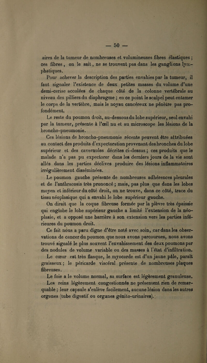aires de la tumeur de.nombreuses et volumineuses fibres élastiques ; ces fibres , on le sait, ne se trouvent pas dans les ganglions lym¬ phatiques. Pour achever la description des parties envahies par la tumeur, il faut signaler l’existence de deux petites masses du volume d’une demi-cerise accolées de chaque côté de la colonne vertébrale au niveau des pilliers du diaphragme ; en ce point le scalpel peut entamer le corps de la vertèbre, mais le noyau cancéreux ne pénètre pas pro¬ fondément. Le reste du poumon droit, au-dessous du lobe supérieur, seul envahi par la tumeur, présente à l’œil nu et au microscope les lésions de la broncho-pneumonie. Ces lésions de broncho-pneumonie récente peuvent être attribuées au contact des produits d’expectoration provenant des bronches du lobe supérieur et des cavernules décrites ci-dessus ; ces produits que le malade n’a pas pu expectorer dans les derniers jours de la vie sont allés dans les parties déclives produire des lésions inflammatoires irrégulièrement disséminées. Le poumon gauche présente de nombreuses adhérences pleurales et de l’anthracosis très prononcé ; mais, pas plus que dans les lobes moyen et inférieur du côté droit, on ne trouve, dans ce côté, trace du tissu néoplasique qui a envahi le lobe supérieur gauche. On dirait que la coque fibreuse formée par la plèvre très épaissie qui englobe le lobe supérieur gauche a limité l’extension de la néo¬ plasie, et a opposé une barrière à son extension vers les parties infé¬ rieures du poumon droit. Ce fait nous a paru digne d’être noté avec soin, car dans les obser¬ vations de cancer du poumon que nous avons parcourues, nous avons trouvé signalé le plus souvent l’envahissement des deux poumons par des nodules de volume variable ou des masses à l’état d’infiltration. Le cœur est très flasque, le myocarde est d’un jaune pâle, parait graisseux ; le péricarde viscéral présente de nombreuses plaques fibreuses. Le foie a le volume normal, sa surface est légèrement granuleuse. Les reins légèrement congestionnés ne présentent rien de remar¬ quable ; leur capsule s’enlève facilement, aucune lésion dans les autres organes (tube digestif ou organes génito-urinaires).