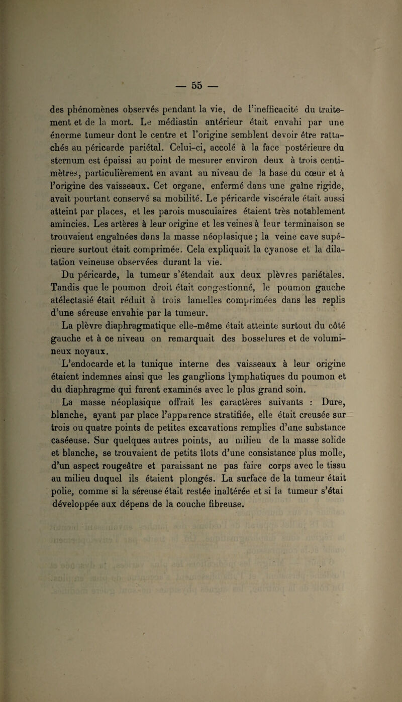des phénomènes observés pendant la vie, de l’inefficacité du traite¬ ment et de le mort. Le médiastin antérieur était envahi par une énorme tumeur dont le centre et l’origine semblent devoir être ratta¬ chés au péricarde pariétal. Celui-ci, accolé à la face postérieure du sternum est épaissi au point de mesurer environ deux à trois centi¬ mètres, particulièrement en avant au niveau de la base du cœur et à l’origine des vaisseaux. Cet organe, enfermé dans une gaine rigide, avait pourtant conservé sa mobilité. Le péricarde viscérale était aussi atteint par places, et les parois musculaires étaient très notablement amincies. Les artères à leur origine et les veines à leur terminaison se trouvaient engainées dans la masse néoplasique ; la veine cave supé¬ rieure surtout était comprimée. Cela expliquait la cyanose et la dila¬ tation veineuse observées durant la vie. Du péricarde, la tumeur s’étendait aux deux plèvres pariétales. Tandis que le poumon droit était congestionné, le poumon gauche atélectasié était réduit à trois lamelles comprimées dans les replis d’une séreuse envahie par la tumeur. La plèvre diaphragmatique elle-même était atteinte surtout du côté gauche et à ce niveau on remarquait des bosselures et de volumi¬ neux noyaux. L’endocarde et la tunique interne des vaisseaux à leur origine étaient indemnes ainsi que les ganglions lymphatiques du poumon et du diaphragme qui furent examinés avec le plus grand soin. La masse néoplasique offrait les caractères suivants : Dure, blanche, ayant par place l’apparence stratifiée, elle était creusée sur trois ou quatre points de petites excavations remplies d’une substance caséeuse. Sur quelques autres points, au milieu de la masse solide et blanche, se trouvaient de petits îlots d’une consistance plus molle, d’un aspect rougeâtre et paraissant ne pas faire corps avec le tissu au milieu duquel ils étaient plongés. La surface de la tumeur était pofie, comme si la séreuse était restée inaltérée et si la tumeur s’étai développée aux dépens de la couche fibreuse.