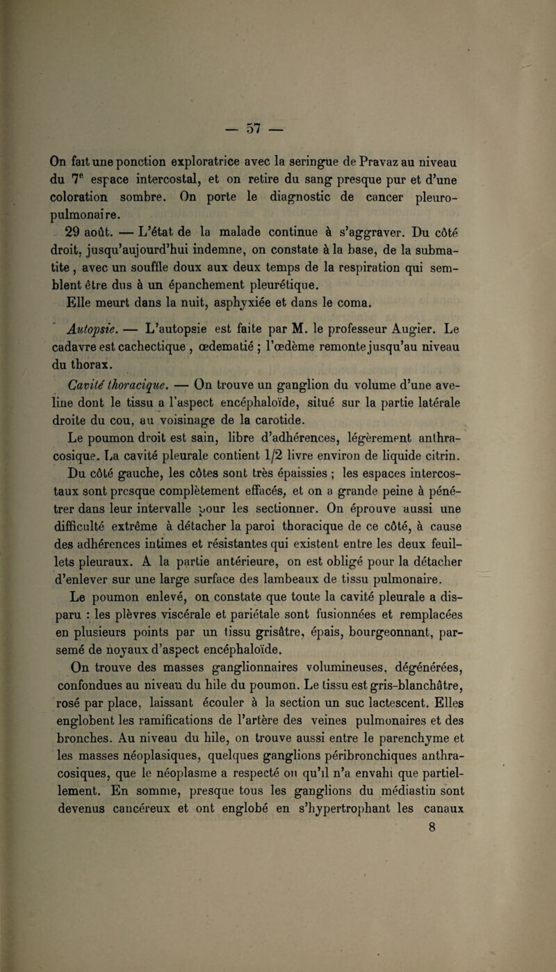 On fait une ponction exploratrice avec la seringue de Pravaz au niveau du 7® espace intercostal, et on retire du sang presque pur et d’une coloration sombre. On porte le diagnostic de cancer pleuro¬ pulmonaire. 29 août. — L’état de la malade continue à s’aggraver. Du côté droit, jusqu’aujourd’hui indemne, on constate à la base, de la subma- tite , avec un souffle doux aux deux temps de la respiration qui sem¬ blent être dus à un épanchement pleurétique. Elle meurt dans la nuit, asphyxiée et dans le coma. Autopsie. — L’autopsie est faite par M. le professeur Augier. Le cadavre est cachectique , œdématié ; l’œdème remonte jusqu’au niveau du thorax. Cavité' thoracique. — On trouve un ganglion du volume d’une ave¬ line dont le tissu a l’aspect encéphaloïde, situé sur la partie latérale droite du cou, au voisinage de la carotide. Le poumon droit est sain, libre d’adhérences, légèrement anthra¬ cosique. La cavité pleurale contient 1/2 livre environ de liquide citrin. Du côté gauche, les côtes sont très épaissies ; les espaces intercos¬ taux sont presque complètement effacés, et on a grande peine à péné¬ trer dans leur intervalle pour les sectionner. On éprouve aussi une difficulté extrême à détacher la paroi thoracique de ce côté, à cause des adhérences intimes et résistantes qui existent entre les deux feuil¬ lets pleuraux. A la partie antérieure, on est obligé pour la détacher d’enlever sur une large surface des lambeaux de tissu pulmonaire. Le poumon enlevé, on constate que toute la cavité pleurale a dis¬ paru : les plèvres viscérale et pariétale sont fusionnées et remplacées en plusieurs points par un tissu grisâtre, épais, bourgeonnant, par¬ semé de nojaux d’aspect encéphaloïde. On trouve des masses ganglionnaires volumineuses, dégénérées, confondues au niveau du hile du poumon. Le tissu est gris-blanchâtre, rosé par place, laissant écouler à la section un suc lactescent. Elles englobent les ramifications de l’artère des veines pulmonaires et des bronches. Au niveau du hile, on trouve aussi entre le parenchyme et les masses néoplasiques, quelques ganglions péribronchiques anthra¬ cosiques, que le néoplasme a respecté ou qu’il n’a envahi que partiel¬ lement. En somme, presque tous les ganglions du médiastin sont devenus cancéreux et ont englobé en s’hypertrophant les canaux 8