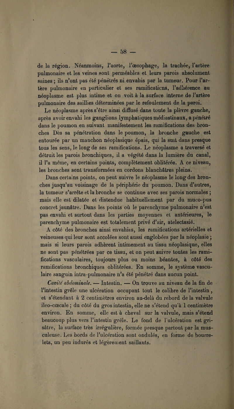 de la région. Néanmoins, l’aorte, l’œsophage, la trachée, l’artère pulmonaire et les veines sont perméables et leurs parois absolument saines ; ils n’ont pas été pénétrés ni envahis par la tumeur. Pour l’ar¬ tère pulmonaire en particulier et ses ramiticaticus, l’adhérence au néoplasme est plus intime et on voit à la surface interne de l’artère pulmonaire des saillies déterminées par le refoulement de la paroi. Le néoplasme après s’être ainsi diffusé dans toute la plèvre gauche, après avoir envahi les ganglions lymphatiques médiastinaux, a pénétré dans le poumon en suivant manifestement les ramifications des bron¬ ches Dès sa pénétration dans le poumon, la bronche gauche est entourée par un manchon néoplasique épais, qui la suit dans presque tous les sens, le long de ses ramifications. Le néoplasme a traversé et détruit les parois bronchiques, il a végété dans la lumière du canal, il l’a même, en certains points, complètement oblitérée. A ce niveau, les bronches sont transformées en cordons blanchâtres pleins. Dans certains points, on peut suivre le néoplasme le long des bron¬ ches jusqu’au voisinage de la périphérie du poumon. Dans d’autres, la tumeur s’arrête et la bronche se continue avec ses parois normales ; mais elle est dilatée et distendue habituellement par du muco-pus concret jaunâtre. Dans les points où le parenchyme pulmonaire n’est pas envahi et surtout dans les parties moyennes et antérieures, le parenchyme pulmonaire est totalement privé d’air, atélectasié. A côté des bronches ainsi envahies, les ramifications artérielles et veineuses qui leur sont accolées sont aussi englobées par la néoplasie ; mais si leurs parois adhèrent intimement au tissu néoplasique, elles ne sont pas pénétrées par ce tissu, et on peut suivre toutes les rami¬ fications vasculaires, toujours plus ou moins béantes, à côté des ramifications bronchiques oblitérées. En somme, le système vascu¬ laire sanguin intra-pulmonaire n’a été pénétré dans aucun point. Cavité abdominale. — Intestin. — On trouve au niveau de la fin de l’intestin grêle une ulcération occupant tout le calibre de l’intestin, et s’étendant à 2 centimètres environ au-delà du rebord de la valvule ileo-cœcale ; du côté du gros intestin, elle ne s’étend qu’à 1 centimètre environ. En somme, elle est à cheval sur la valvule, mais s’étend beaucoup plus vers l’intestin grêle. Le fond de l’ulcération est gri¬ sâtre, la surface très irrégulière, formée presque partout par la mus¬ culeuse. Les bords de l’ulcération sont ondulés, en forme de bourre¬ lets, un peu indurés et légèrement saillants.