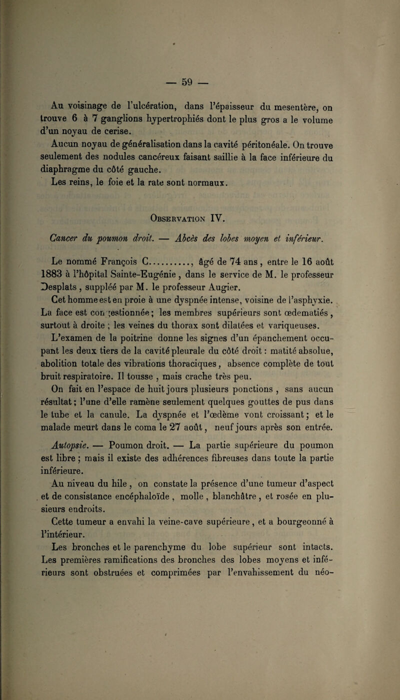 Au voisinage de l’ulcération, dans l’épaisseur du mesentère, on trouve 6 à 7 ganglions hypertrophiés dont le plus gros a le volume d’un noyau de cerise. Aucun noyau de généralisation dans la cavité péritonéale. On trouve seulement des nodules cancéreux faisant saillie à la face inférieure du diaphragme du côté gauche. Les reins, le foie et la rate sont normaux. Observation IV. Cancer du poumon droit. — Abcès des lobes moyen et inférieur. Le nommé François G., âgé de 74 ans , entre le 16 août 1883 à l’hôpital Sainte-Eugénie , dans le service de M. le professeur Desplats , suppléé par M. le professeur Augier. Cet homme est en proie à une dyspnée intense, voisine de l’asphyxie. La face est con gestionnée ; les membres supérieurs sont œdématiés , surtout à droite ; les veines du thorax sont dilatées et variqueuses. L’examen de la poitrine donne les signes d’un épanchement occu¬ pant les deux tiers de la cavité pleurale du côté droit : matité absolue, abolition totale des vibrations thoraciques, absence complète de tout bruit respiratoire. Il tousse , mais crache très peu. On fait en l’espace de huit jours plusieurs ponctions , sans aucun résultat; l’une d’elle ramène seulement quelques gouttes de pus dans le tube et la canule. La dyspnée et l’œdème vont croissant ; et le malade meurt dans le coma le 27 août, neuf jours après son entrée. Autopsie. — Poumon droit. — La partie supérieure du poumon est libre ; mais il existe des adhérences fibreuses dans toute la partie inférieure. Au niveau du hile , on constate la présence d’une tumeur d’aspect et de consistance encéphaloïde , molle , blanchâtre , et rosée en plu¬ sieurs endroits. Cette tumeur a envahi la veine-cave supérieure, et a bourgeonné à l’intérieur. Les bronches et le parenchyme du lobe supérieur sont intacts. Les premières ramifications des bronches des lobes moyens et infé¬ rieurs sont obstruées et comprimées par l’envahissement du néo-