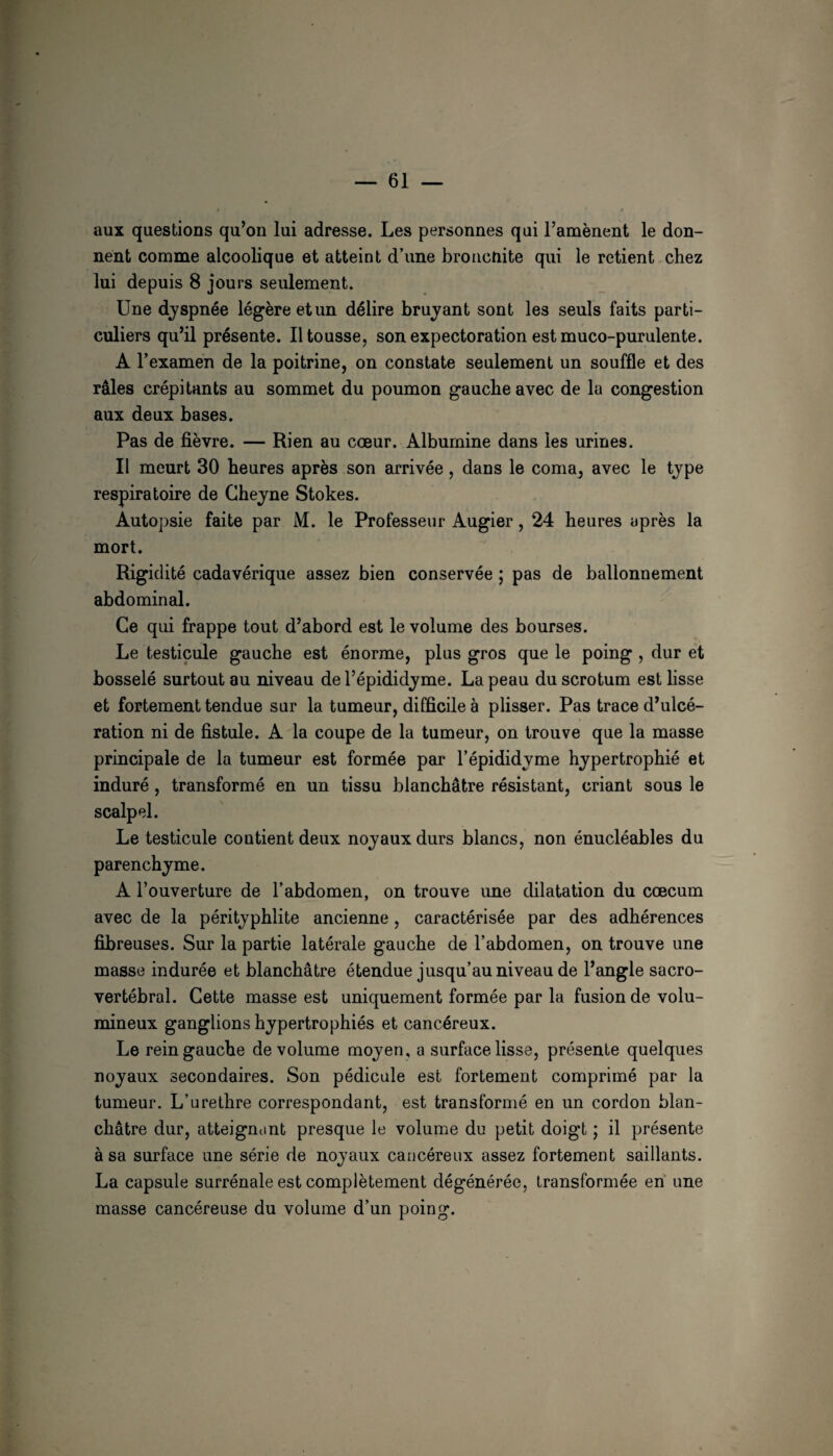 aux questions qu’on lui adresse. Les personnes qui l’amènent le don¬ nent comme alcoolique et atteint d’une broacnite qui le retient chez lui depuis 8 jours seulement. Une dyspnée légère et un délire bruyant sont les seuls faits parti¬ culiers qu’il présente. 11 tousse, son expectoration est muco-purulente. A l’examen de la poitrine, on constate seulement un souffle et des râles crépitants au sommet du poumon gauche avec de la congestion aux deux bases. Pas de fièvre. — Rien au cœur. Albumine dans les urines. Il meurt 30 heures après son arrivée, dans le coma, avec le type respiratoire de Gheyne Stokes. Autopsie faite par M. le Professeur Augier, 24 heures après la mort. Rigidité cadavérique assez bien conservée ; pas de ballonnement abdominal. Ce qui frappe tout d’abord est le volume des bourses. Le testicule gauche est énorme, plus gros que le poing , dur et bosselé surtout au niveau de l’épididyme. La peau du scrotum est lisse et fortement tendue sur la tumeur, difficile à plisser. Pas trace d’ulcé¬ ration ni de fistule. A la coupe de la tumeur, on trouve que la masse principale de la tumeur est formée par l’épididyme hypertrophié et induré, transformé en un tissu blanchâtre résistant, criant sous le scalpel. Le testicule contient deux noyaux durs blancs, non énucléables du parenchyme. A l’ouverture de l’abdomen, on trouve une dilatation du cæcum avec de la pérityphlite ancienne, caractérisée par des adhérences fibreuses. Sur la partie latérale gauche de l’abdomen, on trouve une masse indurée et blanchâtre étendue jusqu’au niveau de l’angle sacro- vertébral. Cette masse est uniquement formée par la fusion de volu¬ mineux ganglions hypertrophiés et cancéreux. Le rein gauche de volume moyen, a surface lisse, présente quelques noyaux secondaires. Son pédicule est fortement comprimé par la tumeur. L’urethre correspondant, est transformé en un cordon blan¬ châtre dur, atteignant presque le volume du petit doigt ; il présente à sa surface une série de noyaux cancéreux assez fortement saillants. La capsule surrénale est complètement dégénérée, transformée en une masse cancéreuse du volume d’un poing.