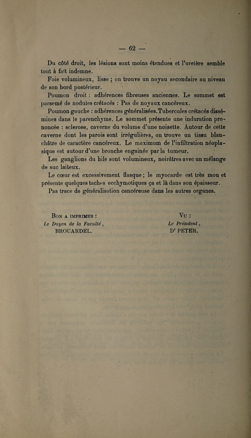 Du côté droit, les lésions sont moins étendues et l’uretère semble tout à fait indemne. Foie volumineux, lisse ; on trouve un nojau secondaire au niveau de son bord postérieur. Poumon droit : adhérences fibreuses anciennes. Le sommet est parsemé de nodules crétacés ; Pas de novaux cancéreux. Poumon gauche : adhérences généralisées.Tubercules crétacés dissé¬ mines dans le parenchjme. Le sommet présente une induration pro- noncée : sclérosé, caverne du volume d’une noisette. Autour de cette caverne dont les parois sont irrégulières, on trouve un tissu blan¬ châtre de caractère cancéreux. Le maximum de l’infiltration néopla¬ sique est autour d’une bronche engainée parla tumeur. Les ganglions du hile sont volumineux, noirâtres avec un mélange de suc laiteux. Le cœur est excessivement flasque ; le myocarde est très mou et présente quelques taches ecchymotiques ça et là dans son épaisseur. Pas trace de généralisation cancéreuse dans les autres organes. • Bon a imprimer : Vu : Le Doyen de la Faculté, Le Président, BROUARDEL. PETER.