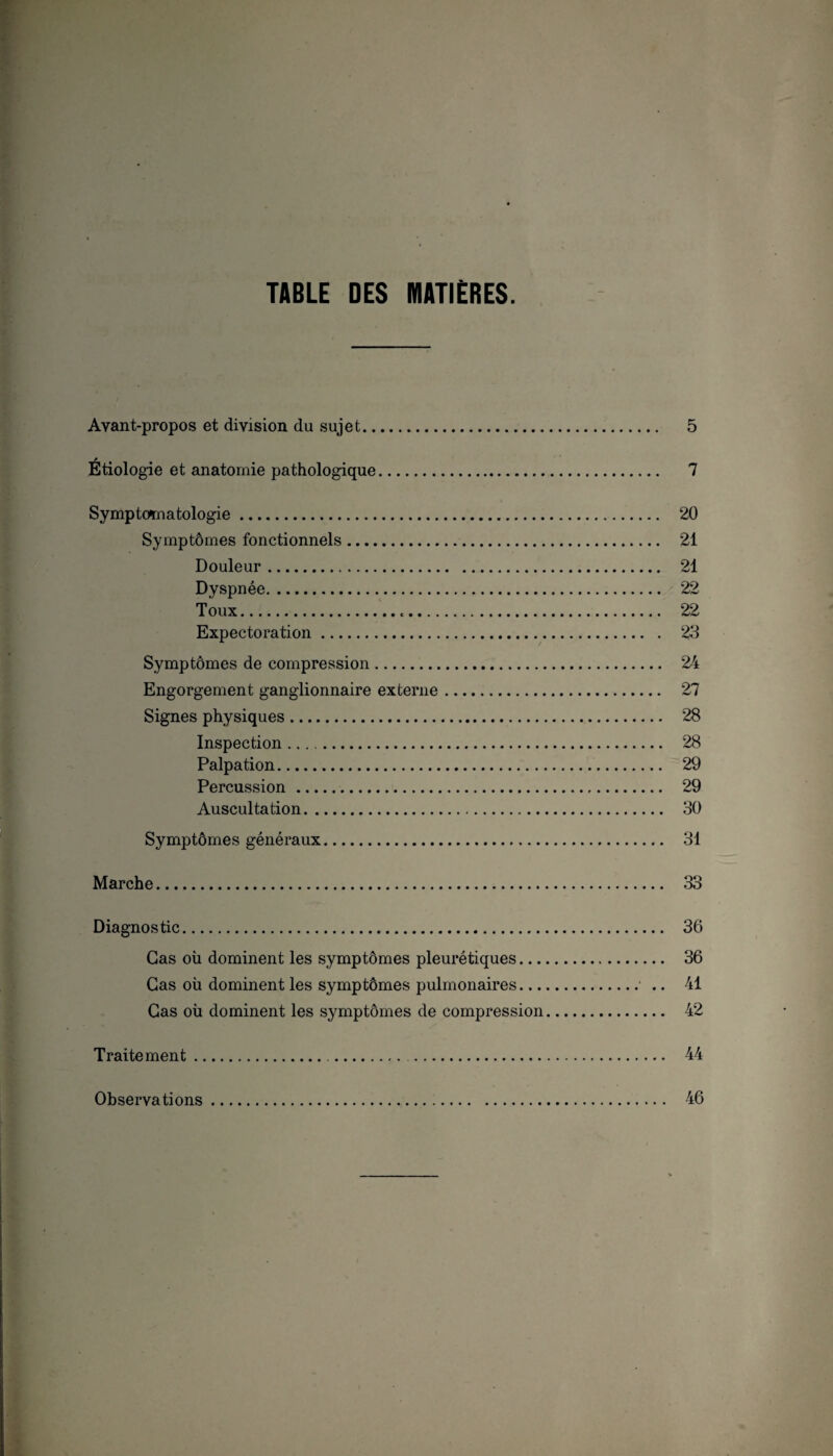 TABLE DES MATIÈRES. Avant-propos et division du sujet. 5 * Etiologie et anatomie pathologique. 7 Symptomatologie. 20 Symptômes fonctionnels. 21 Douleur. 21 Dyspnée. 22 Toux. 22 Expectoration. 28 Symptômes de compression. 24 Engorgement ganglionnaire externe. 27 Signes physiques. 28 Inspection. 28 Palpation. 29 Percussion. 29 Auscultation. 30 Symptômes généraux. 81 Marche. 33 Diagnostic. 36 Cas où dominent les symptômes pleurétiques. 36 Cas où dominent les symptômes pulmonaires.• .. 41 Cas où dominent les symptômes de compression. 42 Traitement. 44 Observations 46