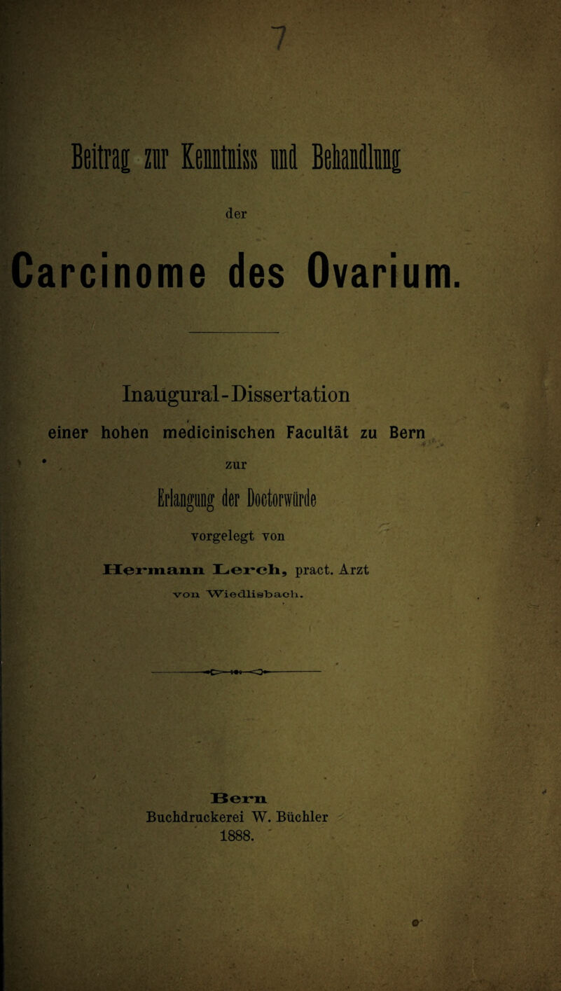 der Carcinome des Ovarium Inaugural - Dissertation * einer hohen medicinischen Facultät zu Bern . *. ' * * v*- „ zur Erlangung der Doetorwürde vorgelegt yon Hennann Lerch, pract. Arzt von Wiecllis'baoli. --*c=—*•*—-o-—-- Bern Buchdruckerei W. Büchler 1888.