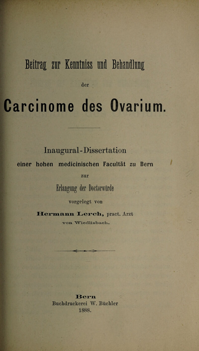 der Carcinome des Ovariu Inaugural - Dissertation einer hohen medicinischen Facultät zu Bern zur Erlangung der Doctorwiirde vorgelegt von Hermann Lerch, pract. Arzt von Wiedlistoacli. ■O—o Bern Buchdruckerei W. Büchler 1888.