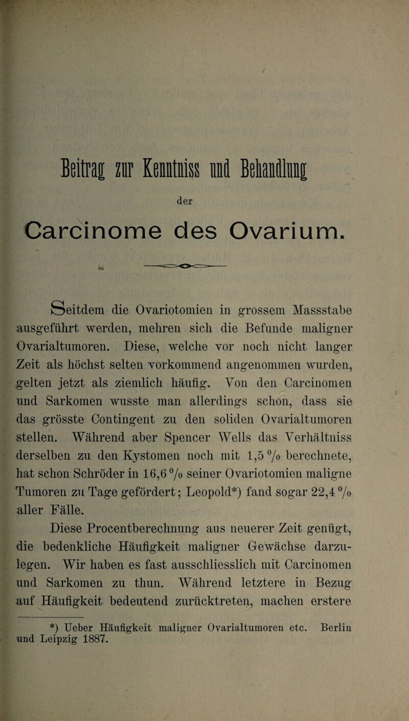 der Carcinome des Ovarium. Seitdem die Ovariotomien in grossem Massstabe ausgeführt werden, mehren sich die Befunde maligner Ovarialtumoren. Diese, welche vor noch nicht langer Zeit als höchst selten vorkommend angenommen wurden, gelten jetzt als ziemlich häufig. Von den Carcinomen und Sarkomen wusste man allerdings schon, dass sie das grösste Contingent zu den soliden Ovarialtumoren stellen. Während aber Spencer Wells das Verhältnis derselben zu den Kystomen noch mit 1,5% berechnete, hat schon Schröder in 16,6% seiner Ovariotomien maligne Tumoren zu Tage gefördert; Leopold*) fand sogar 22,4% aller Fälle. Diese Procentberechnung aus neuerer Zeit genügt, die bedenkliche Häufigkeit maligner Gewächse darzu¬ legen. Wir haben es fast ausschliesslich mit Carcinomen und Sarkomen zu thun. Während letztere in Bezug auf Häufigkeit bedeutend zurücktreten, machen erstere *) Ueber Häufigkeit maligner Ovarialtumoren etc. Berlin und Leipzig 1887.