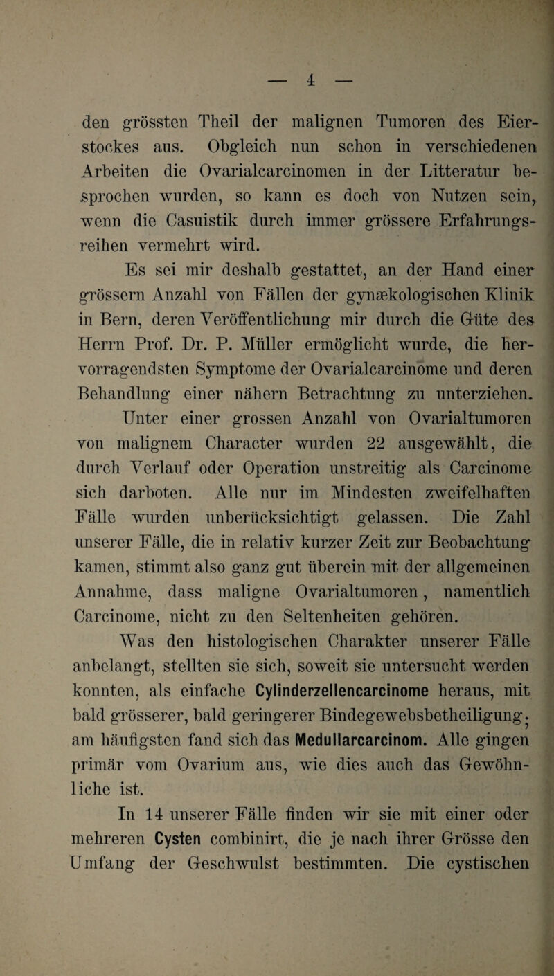 den grössten Theil der malignen Tumoren des Eier¬ stockes aus. Obgleich nun schon in verschiedenen Arbeiten die Ovarialcarcinomen in der Litteratur be¬ sprochen wurden, so kann es doch von Nutzen sein, wenn die Casuistik durch immer grössere Erfahrungs¬ reihen vermehrt wird. Es sei mir deshalb gestattet, an der Hand einer grossem Anzahl von Fällen der gynäkologischen Klinik in Bern, deren Veröffentlichung mir durch die Güte des Herrn Prof. Dr. P. Müller ermöglicht wurde, die her¬ vorragendsten Symptome der Ovarialcarcinome und deren Behandlung einer nähern Betrachtung zu unterziehen. Unter einer grossen Anzahl von Ovarialtumoren von malignem Character wurden 22 ausgewählt, die durch Verlauf oder Operation unstreitig als Carcinome sich darboten. Alle nur im Mindesten zweifelhaften Fälle wurden unberücksichtigt gelassen. Die Zahl unserer Fälle, die in relativ kurzer Zeit zur Beobachtung kamen, stimmt also ganz gut überein mit der allgemeinen Annahme, dass maligne Ovarialtumoren, namentlich Carcinome, nicht zu den Seltenheiten gehören. Was den histologischen Charakter unserer Fälle anbelangt, stellten sie sich, soweit sie untersucht werden konnten, als einfache Cylinderzellencarcinome heraus, mit bald grösserer, bald geringerer Bindegewebsbetheiligung. am häufigsten fand sich das Medullarcarcinom. Alle gingen primär vom Ovarium aus, wie dies auch das Gewöhn¬ liche ist. In 14 unserer Fälle finden wir sie mit einer oder mehreren Cysten combinirt, die je nach ihrer Grösse den Umfang der Geschwulst bestimmten. Die cystischen