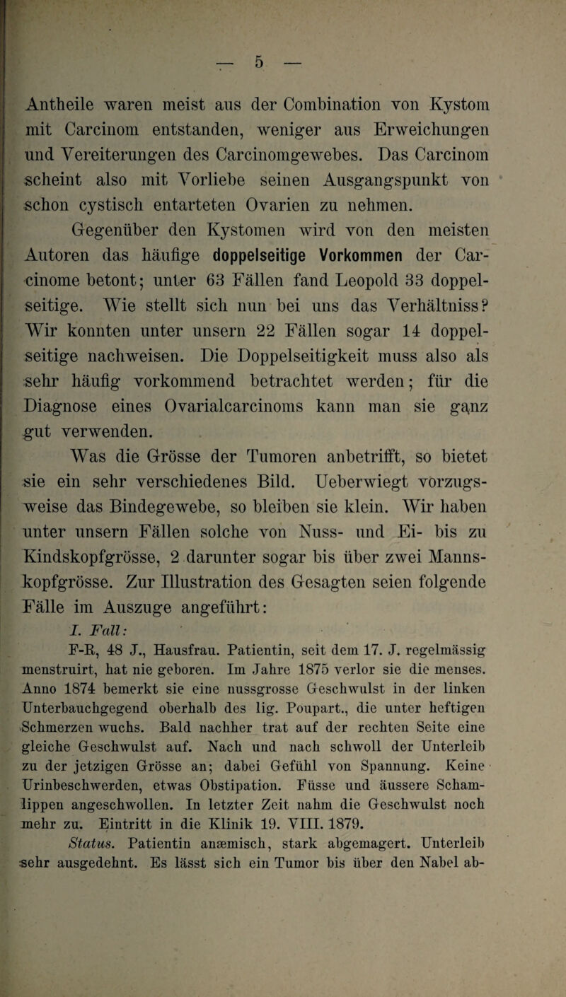 Antheile waren meist aus der Combination von Kystom mit Carcinom entstanden, weniger aus Erweichungen und Vereiterungen des Carcinomgewebes. Das Carcinom scheint also mit Vorliebe seinen iVisgangspunkt von schon cystisch entarteten Ovarien zu nehmen. Gegenüber den Kystomen wird von den meisten Autoren das häufige doppelseitige Vorkommen der Car- cinome betont; unter 63 Fällen fand Leopold 33 doppel¬ seitige. Wie stellt sich nun bei uns das Verhältnis? Wir konnten unter unsern 22 Fällen sogar 14 doppel¬ seitige nachweisen. Die Doppelseitigkeit muss also als sehr häufig vorkommend betrachtet werden; für die Diagnose eines Ovarialcarcinoms kann man sie gajiz gut verwenden. Was die Grösse der Tumoren anbetrifft, so bietet sie ein sehr verschiedenes Bild. Ueberwiegt vorzugs¬ weise das Bindegewebe, so bleiben sie klein. Wir haben unter unsern Fällen solche von Nuss- und Ei- bis zu Kindskopfgrösse, 2 darunter sogar bis über zwei Manns¬ kopfgrösse. Zur Illustration des Gesagten seien folgende Fälle im Auszuge angeführt: I. Fall: F-R, 48 J., Hausfrau. Patientin, seit dem 17. J. regelmässig menstruirt, hat nie geboren. Im Jahre 1875 verlor sie die menses. Anno 1874 bemerkt sie eine nussgrosse Geschwulst in der linken Unterhauchgegend oberhalb des lig. Poupart., die unter heftigen Schmerzen wuchs. Bald nachher trat auf der rechten Seite eine gleiche Geschwulst auf. Nach und nach schwoll der Unterleib zu der jetzigen Grösse an; dabei Gefühl von Spannung. Keine Urinbeschwerden, etwas Obstipation. Füsse und äussere Scham¬ lippen angeschwollen. In letzter Zeit nahm die Geschwulst noch mehr zu. Eintritt in die Klinik 19. VIII. 1879. Status. Patientin ansemisch, stark abgemagert. Unterleib sehr ausgedehnt. Es lässt sich ein Tumor bis über den Nabel ab-