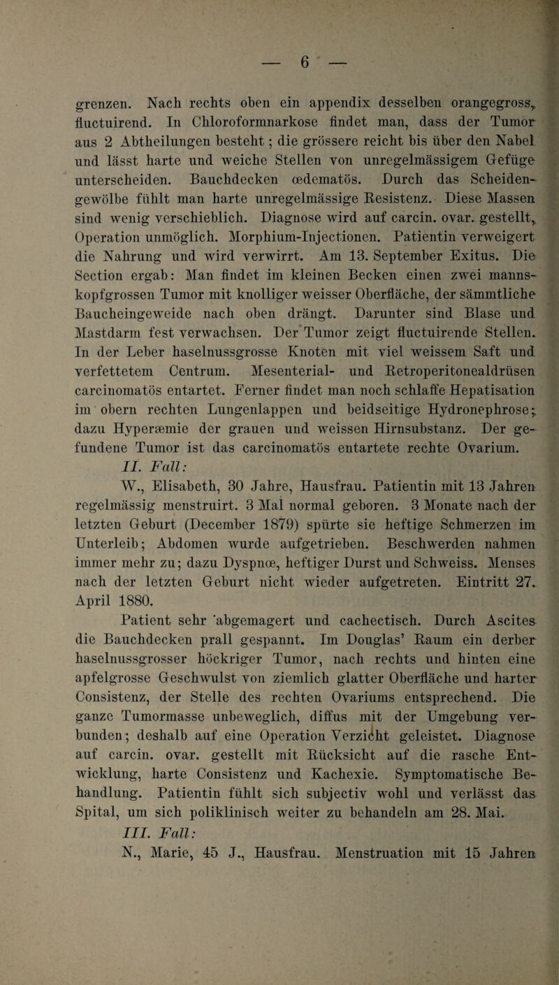grenzen. Nach rechts oben ein appendix desselben orangegrossr fiuctuirend. In Chloroformnarkose findet man, dass der Tumor aus 2 Abtheilungen besteht; die grössere reicht bis über den Nabel und lässt harte und weiche Stellen von unregelmässigem Gefüge unterscheiden. Bauchdecken oedematös. Durch das Scheiden¬ gewölbe fühlt man harte unregelmässige Resistenz. Diese Massen sind wenig verschieblich. Diagnose wird auf carcin. ovar. gestellt, Operation unmöglich. Morphium-Injectionem Patientin verweigert die Nahrung und wird verwirrt. Am 13. September Exitus. Die Section ergab: Man findet im kleinen Becken einen zwei manns¬ kopfgrossen Tumor mit knolliger weisser Oberfläche, der sämmtliche Baucheingeweide nach oben drängt. Darunter sind Blase und Mastdarm fest verwachsen. Der Tumor zeigt fluctuirende Stellen. In der Leber haselnussgrosse Knoten mit viel weissem Saft und verfettetem Centrum. Mesenterial- und Retroperitonealdrüsen carcinomatös entartet. Ferner findet man noch schlaffe Hepatisation im obern rechten Lungenlappen und beidseitige Hydronephrose; dazu Hyperämie der grauen und weissen Hirnsubstanz. Der ge¬ fundene Tumor ist das carcinomatös entartete rechte Ovarium. II. Fall: W., Elisabeth, 30 Jahre, Hausfrau. Patientin mit 13 Jahren regelmässig menstruirt. 3 Mal normal geboren. 3 Monate nach der letzten Geburt (December 1879) spürte sie heftige Schmerzen im Unterleib; Abdomen wurde aufgetrieben. Beschwerden nahmen immer mehr zu; dazu Dyspnoe, heftiger Durst und Schweiss. Menses nach der letzten Geburt nicht wieder aufgetreten. Eintritt 27. April 1880. Patient sehr abgemagert und cachectisch. Durch Ascites die Bauchdecken prall gespannt. Im Douglas’ Raum ein derber haselnussgrosser höckriger Tumor, nach rechts und hinten eine apfelgrosse Geschwulst von ziemlich glatter Oberfläche und harter Consistenz, der Stelle des rechten Ovariums entsprechend. Die ganze Tumormasse unbeweglich, diffus mit der Umgebung ver¬ bunden; deshalb auf eine Operation Verzicht geleistet. Diagnose auf carcin. ovar. gestellt mit Rücksicht auf die rasche Ent¬ wicklung, harte Consistenz und Kachexie. Symptomatische Be¬ handlung. Patientin fühlt sich subjectiv wohl und verlässt das Spital, um sich poliklinisch weiter zu behandeln am 28. Mai. III. Fall: N., Marie, 45 J., Hausfrau. Menstruation mit 15 Jahren