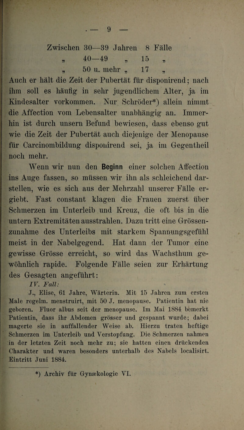 Zwischen 30—39 Jahren 8 Fälle „ 40-49 „ 15 „ „ 50 u. mehr „ 17 „ Auch er hält die Zeit der Pubertät für disponirend; nach ihm soll es häufig* in sehr jugendlichem Alter, ja im Kindesalter Vorkommen. Nur Schröder*) allein nimmt die Affection vom Lebensalter unabhängig an. Immer¬ hin ist durch unsern Befund bewiesen, dass ebenso gut wie die Zeit der Pubertät auch diejenige der Menopause für Carcinombildung disponirend sei, ja im Gegentheil noch mehr. Wenn wir nun den Beginn einer solchen Affection ins Auge fassen, so müssen wir ihn als schleichend dar¬ stellen, wie es sich aus der Mehrzahl unserer Fälle er- giebt. Fast constant klagen die Frauen zuerst über Schmerzen im Unterleib und Kreuz, die oft bis in die untern Extremitäten ausstrahlen. Dazu tritt eine Grössen¬ zunahme des Unterleibs mit starkem Spannungsgefühl meist in der Nabelgegend. Hat dann der Tumor eine gewisse Grösse erreicht, so wird das Wachsthum ge¬ wöhnlich rapide. Folgende Fälle seien zur Erhärtung des Gesagten angeführt: IV. Fall: J., Elise, 61 Jahre, Wärterin. Mit 15 Jahren zum ersten Male regelm. menstruirt, mit 50 J. menopause. Patientin hat nie geboren. Fluor albus seit der menopause. Im Mai 1884 bemerkt Patientin, dass ihr Abdomen grösser und gespannt wurde; dabei magerte sie in auffallender Weise ab. Hierzu traten heftige Schmerzen im Unterleib und Verstopfung. Die Schmerzen nahmen in der letzten Zeit noch mehr zu; sie hatten einen drückenden Charakter und waren besonders unterhalb des Nabels localisirt. Eintritt Juni 1884. *) Archiv für Grynmkologie VI.