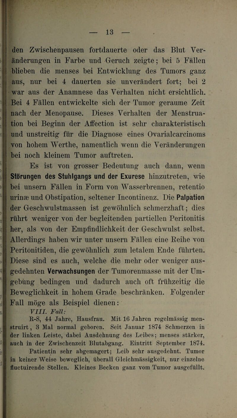 den Zwischenpausen fortdauerte oder das Blut Ver¬ änderungen in Farbe und Geruch zeigte; bei 5 Fällen blieben die menses bei Entwicklung des Tumors ganz aus, nur bei 4 dauerten sie unverändert fort; bei 2 ! war aus der Anamnese das Verhalten nicht ersichtlich. Bei 4 Fällen entwickelte sich der Tumor geraume Zeit nach der Menopause. Dieses Verhalten der Menstrua¬ tion bei Beginn der Affection ist sehr charakteristisch und unstreitig für die Diagnose eines Ovarialcarcinoms ! von hohem Werthe, namentlich wenn die Veränderungen [ bei noch kleinem Tumor auftreten. »i !■ If Es ist von grosser Bedeutung auch dann, wenn Störungen des Stuhlgangs und der Exurese hinzutreten, wie i- bei unsern Fällen in Form von Wasserbrennen, retentio :■ : ! ■ urinse und Obstipation, seltener Incontinenz. Die Palpation der Geschwulstmassen ist gewöhnlich schmerzhaft; dies rührt weniger von der begleitenden partiellen Peritonitis her, als von der Empfindlichkeit der Geschwulst selbst. Allerdings haben wir unter unsern Fällen eine Beihe von Peritonitiden, die gewöhnlich zum letalem Ende führten. Diese sind es auch, welche die mehr oder weniger aus¬ gedehnten Verwachsungen der Tumorenmasse mit der Um¬ gebung bedingen und dadurch auch oft frühzeitig die Beweglichkeit in hohem Grade beschränken. Folgender Fall möge als Beispiel dienen: i 1- i ie in VIII. Fall: R-S, 44 Jahre, Hausfrau. Mit 16 Jahren regelmässig men- struirt, 3 Mal normal geboren. Seit Januar 1874 Schmerzen in der linken Leiste, dabei Ausdehnung des Leibes; menses stärker, auch in der Zwischenzeit Blutabgang. Eintritt September 1874. Patientin sehr abgemagert; Leib sehr ausgedehnt. Tumor in keiner Weise beweglich, überall Grleichmässigkeit, nur einzelne fluctuirende Stellen. Kleines Becken ganz vom Tumor ausgefüllt.