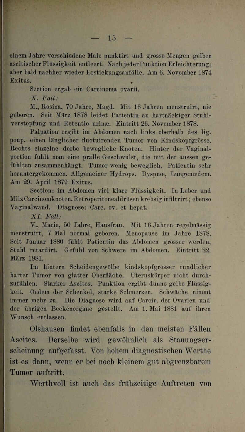einem Jahre verschiedene Male punktirt und grosse Mengen gelber ascitischer Flüssigkeit entleert. Nach jeder Punktion Erleichterung; aber bald nachher wieder Erstickungsanfälle. Am 6. November 1874 | Exitus. Section ergab ein Carcinoma ovarii. X. Fall: M., Rosina, 70 Jahre, Magd. Mit 16 Jahren menstruirt, nie geboren. Seit März 1878 leidet Patientin an hartnäckiger Stuhl¬ verstopfung und Retentio urinse. Eintritt 26. November 1878. Palpation ergibt im Abdomen nach links oberhalb des lig. poup. einen länglicher fluctuirenden Tumor von Kindskopfgrösse. Rechts einzelne derbe bewegliche Knoten. Hinter der Vaginal¬ portion fühlt man eine pralle Geschwulst, die mit der aussen ge¬ fühlten zusammenhängt. Tumor wenig beweglich. Patientin sehr heruntergekommen. Allgemeiner Hydrops. Dyspnoe, Lungenoedem. Am 29. April 1879 Exitus. Section: im Abdomen viel klare Flüssigkeit. In Leber und MilzCarcinomknoten.Retroperitonealdrüsen krebsig infiltrirt; ebenso Vaginalwand. Diagnose: Care. ov. et hepat. XI. Fall: V., Marie, 50 Jahre, Hausfrau. Mit 16 Jahren regelmässig menstruirt, 7 Mal normal geboren. Menopause im Jahre 1878. Seit Januar 1880 fühlt Patientin das Abdomen grösser werden, Stuhl retardirt. Gefühl von Schwere im Abdomen. Eintritt 22. März 1881. Im hintern Scheidengewölbe kindskopfgrosser rundlicher harter Tumor von glatter Oberfläche. Uteruskörper nicht durch¬ zufühlen. Starker Ascites. Punktion ergibt dünne gelbe Flüssig¬ keit. Oedem der Schenkel, starke Schmerzen. Schwäche nimmt immer mehr zu. Die Diagnose wird auf Carcin. der Ovarien und der übrigen Beckenorgane gestellt. Am 1. Mai 1881 auf ihren Wunsch entlassen. Olshausen findet ebenfalls in den meisten Fällen Ascites. Derselbe wird gewöhnlich als Stauungser¬ scheinung anfgefasst. Von hohem diagnostischen Werthe ist es dann, wenn er bei noch kleinem gut abgrenzbarem Tumor auftritt. Werthyoll ist auch das frühzeitige Auftreten von