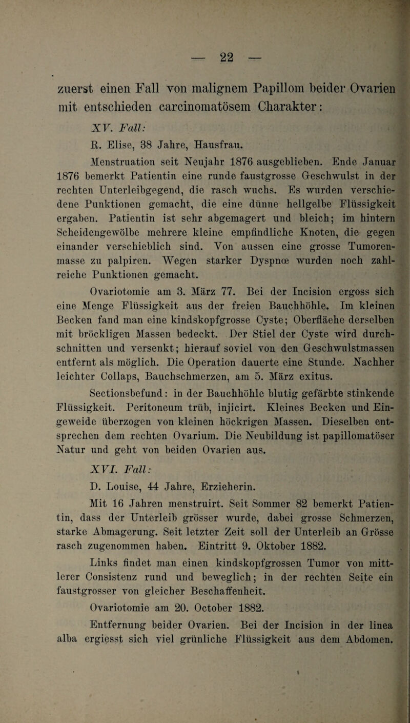 zuerst einen Fall von malignem Papillom beider Ovarien mit entschieden carcinomatösem Charakter: XV. Fall: R. Elise, 88 Jahre, Hausfrau. Menstruation seit Neujahr 1876 ausgeblieben. Ende Januar 1876 bemerkt Patientin eine runde faustgrosse Geschwulst in der rechten Unterleibgegend, die rasch wuchs. Es wurden verschie¬ dene Punktionen gemacht, die eine dünne hellgelbe Flüssigkeit ergaben. Patientin ist sehr abgemagert und bleich; im hintern Scheidengewölbe mehrere kleine empfindliche Knoten, die gegen einander verschieblich sind. Von aussen eine grosse Tumoren¬ masse zu palpiren. Wegen starker Dyspnoe wurden noch zahl¬ reiche Punktionen gemacht. Ovariotomie am 3. März 77. Bei der Incision ergoss sich eine Menge Flüssigkeit aus der freien Bauchhöhle. Im kleinen Becken fand man eine kindskopfgrosse Cyste; Oberfläehe derselben mit bröckligen Massen bedeckt. Der Stiel der Cyste wird durch¬ schnitten und versenkt; hierauf soviel von den Geschwulstmassen entfernt als möglich. Die Operation dauerte eine Stunde. Nachher leichter Collaps, Bauchschmerzen, am 5. März exitus. Sectionsbefund: in der Bauchhöhle blutig gefärbte stinkende Flüssigkeit. Peritoneum trüb, injicirt. Kleines Becken und Ein¬ geweide überzogen von kleinen höckrigen Massen. Dieselben ent¬ sprechen dem rechten Ovarium. Die Neubildung ist papillomatöser Natur und geht von beiden Ovarien aus. XVI. Fall: \ D. Louise, 44 Jahre, Erzieherin. Mit 16 Jahren menstruirt. Seit Sommer 82 bemerkt Patien¬ tin, dass der Unterleib grösser wurde, dabei grosse Schmerzen, starke Abmagerung. Seit letzter Zeit soll der Unterleib an Grösse rasch zugenommen haben. Eintritt 9. Oktober 1882. Links findet man einen kindskopfgrossen Tumor von mitt¬ lerer Consistenz rund und beweglich; in der rechten Seite ein faustgrosser von gleicher Beschaffenheit. Ovariotomie am 20. October 1882. Entfernung beider Ovarien. Bei der Incision in der linea alba ergiesst sich viel grünliche Flüssigkeit aus dem Abdomen.