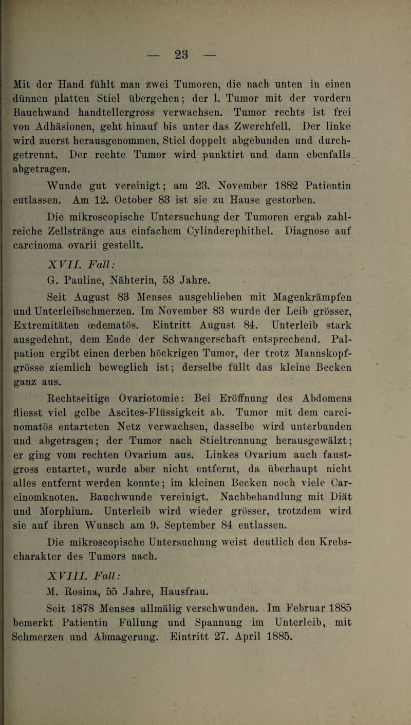 Mit der Hand fühlt man zwei Tumoren, die nach unten in einen dünnen platten Stiel übergehen; der 1. Tumor mit der vordem Bauchwand handtellergross verwachsen. Tumor rechts ist frei von Adhäsionen, geht hinauf bis unter das Zwerchfell. Der linke wird zuerst herausgenommen, Stiel doppelt abgebunden und durch¬ getrennt. Der rechte Tumor wird punktirt und dann ebenfalls abgetragen. Wunde gut vereinigt; am 23. November 1882 Patientin eutlassen. Am 12. October 83 ist sie zu Hause gestorben. Die mikroscopische Untersuchung der Tumoren ergab zahl¬ reiche Zellstränge aus einfachem Cylinderephithel. Diagnose auf carcinoma ovarii gestellt. XVII. Fall: Gr. Pauline, Nähterin, 53 Jahre. Seit August 83 Menses ausgeblieben mit Magenkrämpfen und Unterleibschmerzen. Im November 83 wurde der Leib grösser, Extremitäten oedematös. Eintritt August 84. Unterleib stark ausgedehnt, dem Ende der Schwangerschaft entsprechend. Pal¬ pation ergibt einen derben höckrigen Tumor, der trotz Mannskopf¬ grösse ziemlich beweglich ist; derselbe füllt das kleine Becken ganz aus. Rechtseitige Ovariotomie: Bei Eröffnung des Abdomens fliesst viel gelbe Ascites-Flüssigkeit ab. Tumor mit dem carci- nomatös entarteten Netz verwachsen, dasselbe wird unterbunden und abgetragen; der Tumor nach Stieltrennung herausgewälzt; er ging vom rechten Ovarium aus. Linkes Üvarium auch faust¬ gross entartet, wurde aber nicht entfernt, da überhaupt nicht alles entfernt werden konnte; im kleinen Becken noch viele Car- cinomknoten. Bauchwunde vereinigt. Nachbehandlung mit Diät und Morphium. Unterleib wird wieder grösser, trotzdem wird sie auf ihren Wunsch am 9. September 84 entlassen. Die mikroscopische Untersuchung weist deutlich den Krebs¬ charakter des Tumors nach. XVIII. Fall: M. Rosina, 55 Jahre, Hausfrau. Seit 1878 Menses allmälig verschwunden. Im Februar 1885 bemerkt Patientin Füllung und Spannung im Unterleib, mit Schmerzen und Abmagerung. Eintritt 27. April 1885.