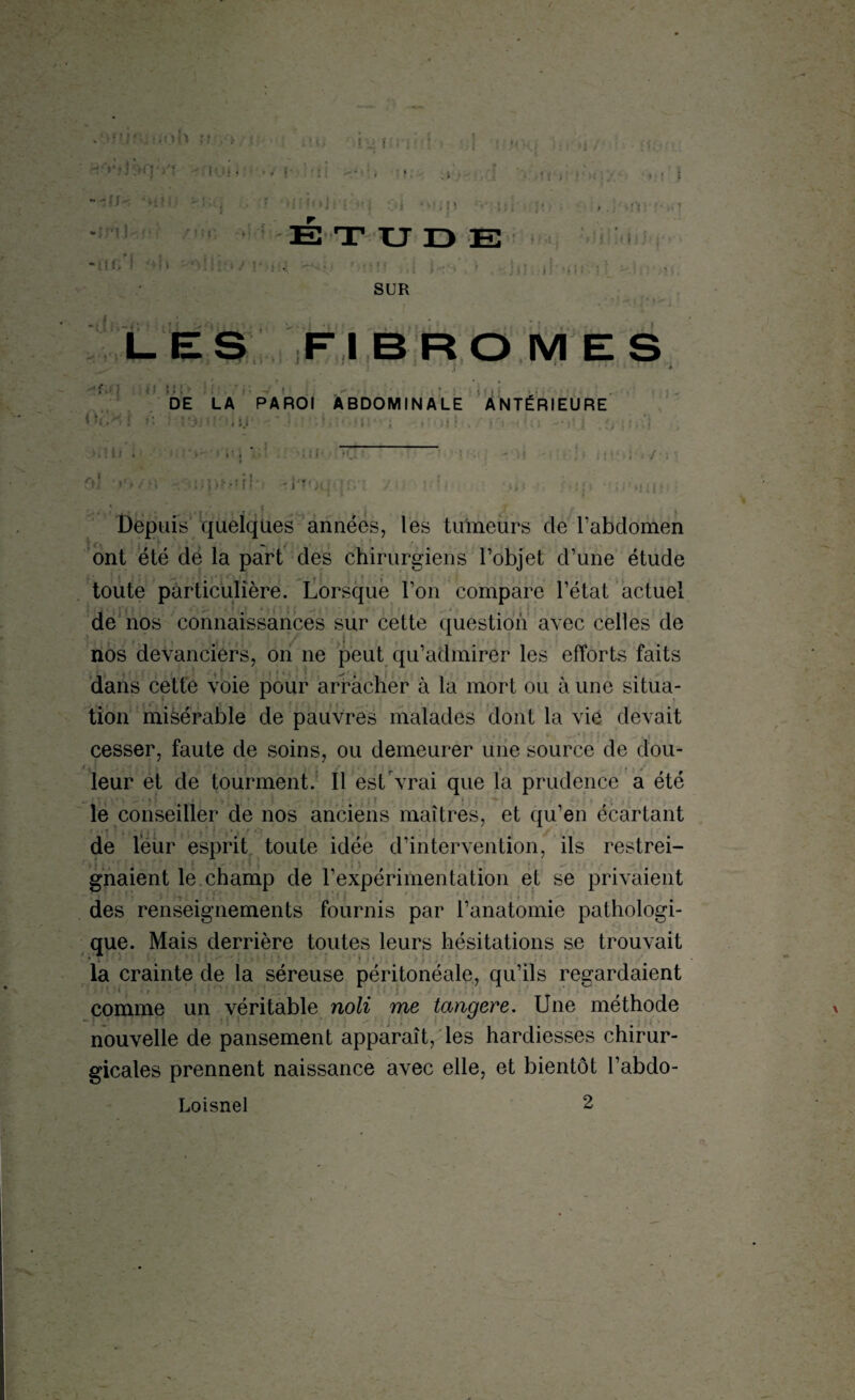 * • >T ~~n-, •••' - i i f, ! b i . • i • t , • • : s /Il r ETUDE ï. fmfi j'.i U:s\ » , )ji il «i11 J] --.In SUR LES Fl BROMES DE LA PAROI ABDOMINALE ANTÉRIEURE < U : ,u ■.Al » ■ ' > • i ' t * . • i ( | ■ VT-- ! * . I / ; r>j •)'»/?; - uprorl f -Hqqqr/t / ?di >>< ; q n : Depuis quelques années, les tumeurs de l’abdomen ont été dé la part des chirurgiens l’objet d’une étude toute particulière. Lorsque l’on compare l’état actuel de nos connaissances sur cette question avec celles de nos devanciers, on ne peut qu’admirer les efforts faits « « ■ 11 ■, .... ■ ,, ■ j . i j dans cette voie pour arracher à la mort ou à une situa¬ tion misérable de pauvres malades dont la vie devait cesser, faute de soins, ou demeurer une source de dou¬ leur et de tourment. Il est vrai que la prudence a été le conseiller de nos anciens maîtres, et qu’en écartant de leur esprit toute idée d’intervention, ils restrei- * i i » * ' • 4  ■ f f ; * i j ; •. .. . • - gnaient le. champ de l’expérimentation et se privaient des renseignements fournis par l’anatomie pathologi¬ que. Mais derrière toutes leurs hésitations se trouvait • r • - la crainte de la séreuse péritonéale, qu’ils regardaient '‘'•( • t ‘ » ... : comme un véritable noli me tangere. Une méthode nouvelle de pansement apparaît, les hardiesses chirur¬ gicales prennent naissance avec elle, et bientôt l’abdo- Loisnel 2