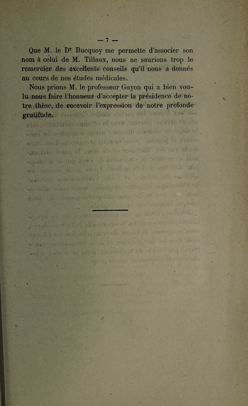 Ht Que M. le Dr Bucquoy me permette d’associer son nom à celui de M. Tillaux, nous ne saurions trop le remercier des excellents conseils qu’il nous a donnés au cours de nos études médicales. ‘ * Nous prions M. le professeur Guyon qui a bien vou¬ lu nous faire l’honneur d’accepter la présidence de no¬ tre thèse, de recevoir l’expression de notre profonde gratitude. >•• * . r -.r • o-. I . : .. > — > •!(!>. •. 1 ’ ’-!j • ’