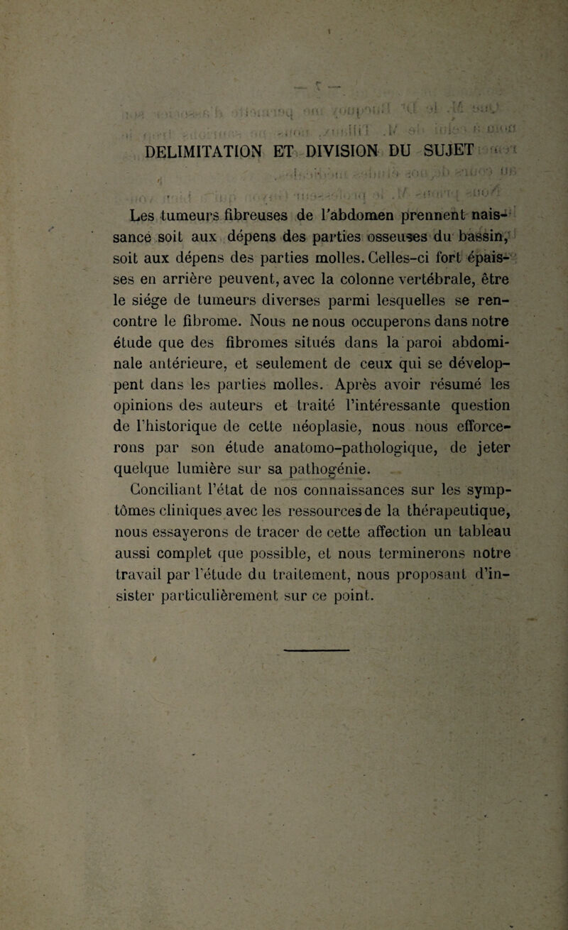 t mi j- . «t v.- -• DELIMITATION ET DIVISION DU SUJET , . -■ ■ •'miIO'i :< )i y >1 ' •* UB »{ ...... J ,{-j , ‘ • , . . . J J ■ r : ‘fj{ , O i. .  1 » • » i ’ ‘ • -00 <1 Les tumeurs fibreuses de l'abdomen prennent nais- sancé soit aux dépens des parties osseuses du bassin, soit aux dépens des parties molles. Celles-ci fort épais¬ ses en arrière peuvent, avec la colonne vertébrale, être le siège de tumeurs diverses parmi lesquelles se ren¬ contre le fibrome. Nous ne nous occuperons dans notre étude que des fibromes situés dans la paroi abdomi¬ nale antérieure, et seulement de ceux qui se dévelop¬ pent dans les parties molles. Après avoir résumé les opinions des auteurs et traité l’intéressante question de l’historique de cette néoplasie, nous nous efforce¬ rons par son étude anatomo-pathologique, de jeter quelque lumière sur sa pathogénie. Conciliant l’état de nos connaissances sur les symp¬ tômes cliniques avec les ressources de la thérapeutique, nous essayerons de tracer de cette affection un tableau aussi complet que possible, et nous terminerons notre travail parl’étude du traitement, nous proposant d’in¬ sister particulièrement sur ce point.